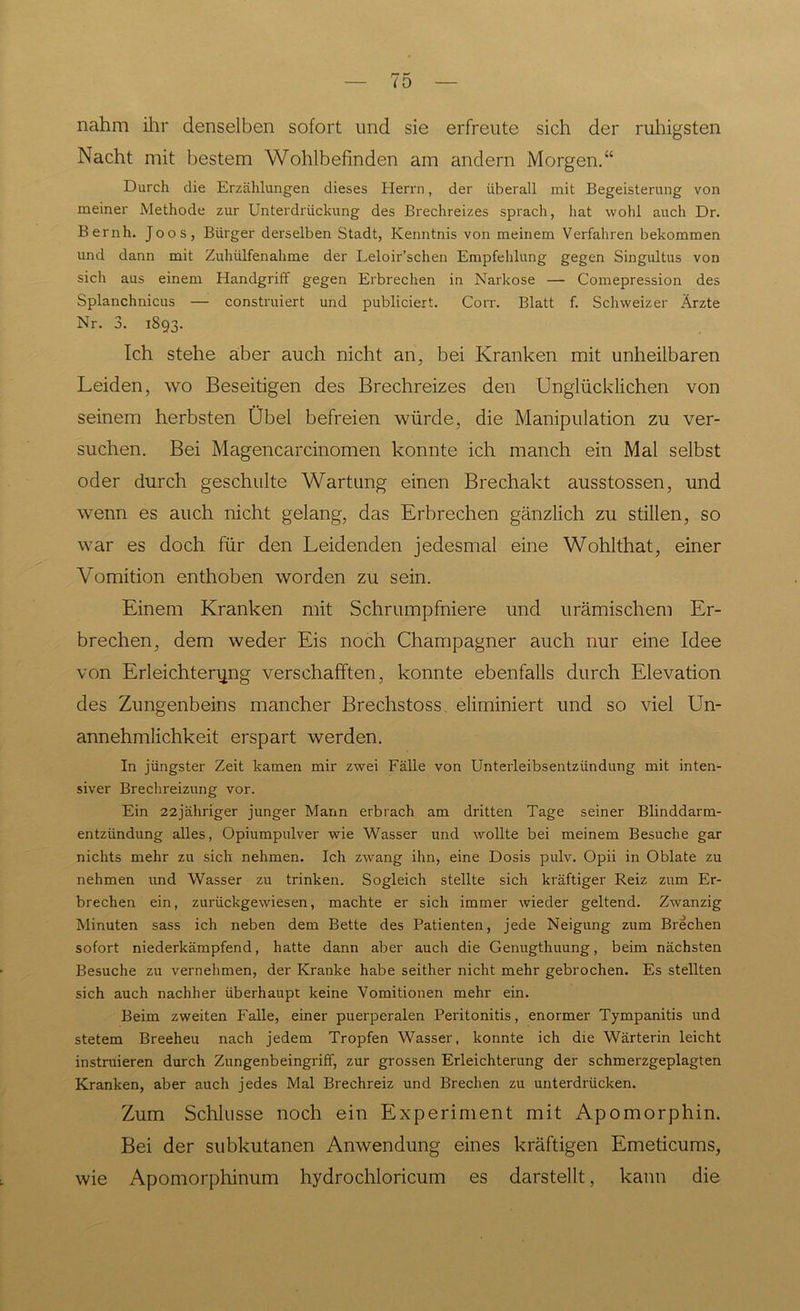 nahm ihr denselben sofort und sie erfreute sich der ruhigsten Nacht mit bestem Wohlbefinden am andern Morgen.“ Durch die Erzählungen dieses Herrn, der überall mit Begeisterung von meiner Methode zur Unterdrückung des Brechreizes sprach, hat wohl auch Dr. Bernh. Joos, Bürger derselben Stadt, Kenntnis von meinem Verfahren bekommen und dann mit Zuhülfenahme der Leloir’schen Empfehlung gegen Singultus von sich aus einem Handgriff gegen Erbrechen in Narkose — Comepression des Splanchnicus — construiert und publiciert. Corr. Blatt f. Schweizer Ärzte Nr. 3. 1893. Ich stehe aber auch nicht an, bei Kranken mit unheilbaren Leiden, wo Beseitigen des Brechreizes den Unglücklichen von seinem herbsten Übel befreien würde, die Manipulation zu ver- suchen. Bei Magencarcinomen konnte ich manch ein Mal selbst oder durch geschulte Wartung einen Brechakt ausstossen, und wenn es auch nicht gelang, das Erbrechen gänzlich zu stillen, so war es doch für den Leidenden jedesmal eine Wohlthat, einer Vomition enthoben worden zu sein. Einem Kranken mit Schrumpfniere und urämischem Er- brechen, dem weder Eis noch Champagner auch nur eine Idee von Erleichterung verschafften, konnte ebenfalls durch Elevation des Zungenbeins mancher Brechstoss. eliminiert und so viel Un- annehmlichkeit erspart werden. In jüngster Zeit kamen mir zwei Fälle von Unterleibsentziindung mit inten- siver Brechreizung vor. Ein 22jähriger junger Mann erbrach am dritten Tage seiner Blinddarm- entzündung alles, Opiumpulver wie Wasser und wollte bei meinem Besuche gar nichts mehr zu sich nehmen. Ich zwang ihn, eine Dosis pulv. Opii in Oblate zu nehmen und Wasser zu trinken. Sogleich stellte sich kräftiger Reiz zum Er- brechen ein, zurückgewiesen, machte er sich immer wieder geltend. Zwanzig Minuten sass ich neben dem Bette des Patienten, jede Neigung zum Brechen sofort niederkämpfend, hatte dann aber auch die Genugthuung, beim nächsten Besuche zu vernehmen, der Kranke habe seither nicht mehr gebrochen. Es stellten sich auch nachher überhaupt keine Vomitionen mehr ein. Beim zweiten Falle, einer puerperalen Peritonitis, enormer Tympanitis und stetem Breeheu nach jedem Tropfen Wasser, konnte ich die Wärterin leicht instruieren durch Zungenbeingriff, zur grossen Erleichterung der schmerzgeplagten Kranken, aber auch jedes Mal Brechreiz und Brechen zu unterdrücken. Zum Schlüsse noch ein Experiment mit Apomorphin. Bei der subkutanen Anwendung eines kräftigen Emeticums, wie Apomorphinum hydrochloricum es darstellt, kann die