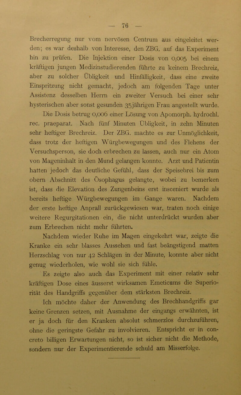 Brecherregung nur vom nervösen Centrum aus eingeleitet wer- den; es war deshalb von Interesse, den ZBG. auf das Experiment hin zu prüfen. Die Injektion einer Dosis von 0,005 bei einem kräftigen jungen Medizinstudierenden führte zu keinem Brechreiz, aber zu solcher Übligkeit und Hinfälligkeit, dass eine zweite Einspritzung nicht gemacht, jedoch am folgenden Tage unter Assistenz desselben Herrn ein zweiter Versuch bei einer sehr hysterischen aber sonst gesunden 35jährigen Frau angestellt wurde. Die Dosis betrug 0,006 einer Lösung von Apomorph. hydrochl. rec. praeparat. Nach fünf Minuten Übligkeit, in zehn Minuten sehr heftiger Brechreiz. Der ZBG. machte es zur Unmöglichkeit, dass trotz der heftigen Würgbewegungen und des Flehens der Versuchsperson, sie doch erbrechen zu lassen, auch nur ein Atom von Mageninhalt in den Mund gelangen konnte. Arzt und Patientin hatten jedoch das deutliche Gefühl, dass der Speisebrei bis zum obem Abschnitt des Ösophagus gelangte, wobei zu bemerken ist, dass die Elevation des Zungenbeins erst insceniert wurde als bereits heftige Würgbewegungen im Gange waren. Nachdem der erste heftige Anprall zurückgewiesen war, traten noch einige weitere Regurgitationen ein, die nicht unterdrückt wurden aber zum Erbrechen nicht mehr führten. Nachdem wieder Ruhe im Magen eingekehrt war, zeigte die Kranke ein sehr blasses Aussehen und fast beängstigend matten Herzschlag von nur 42 Schlägen in der Minute, konnte aber nicht genug wiederholen, wie wohl sie sich fühle. Es zeigte also auch das Experiment mit einer relativ sehr kräftigen Dose eines äusserst wirksamen Emeticums die Superio- rität des Handgriffs gegenüber dem stärksten Brechreiz. Ich möchte daher der Anwendung des Brechhandgriffs gar keine Grenzen setzen, mit Ausnahme der eingangs erwähnten, ist er ja doch für den Kranken absolut schmerzlos durchzuführen, ohne die geringste Gefahr zu involvieren. Entspricht er in con- creto billigen Erwartungen nicht, so ist sicher nicht die Methode, sondern nur der Experimentierende schuld am Misserfolge.
