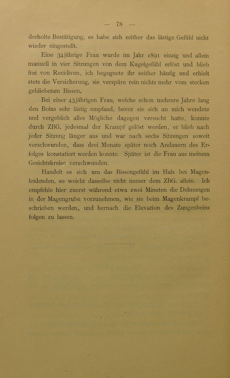 derholte Bestätigung, es habe sich seither das lästige Gefühl nicht wieder eingestellt. Eine 34jährige Frau wurde im Jahr 1891 einzig und allein manuell in vier Sitzungen von dem Kugelgefühl erlöst und blieb frei von Recidiven, ich begegnete ihr seither häufig und erhielt stets die Versicherung, sie verspüre rein nichts mehr vom stecken gebliebenen Bissen. Bei einer 43jährigen Frau, welche schon mehrere Jahre lang den Bolus sehr lästig empfand, bevor sie sich an mich wendete und vergeblich alles Mögliche dagegen versucht hatte, konnte durch ZBG. jedesmal der Krampf gelöst werden, er blieb nach jeder Sitzung länger aus und war nach sechs Sitzungen soweit verschwunden, dass drei Monate später noch Andauern des Er- folges konstatiert werden konnte. Später ist die Frau aus meinem Gesichtskreise verschwunden. Handelt es sich um das Bissengefühl im Hals bei Magen- leidenden, so weicht dasselbe nicht immer dem ZBG. allein. Ich empfehle hier zuerst während etwa zwei Minuten die Dehnungen in der Magengrube vorzunehmen, wie sie beim Magenkrampf be- schrieben werden, und hernach die Elevation des Zungenbeins folgen zu lassen.