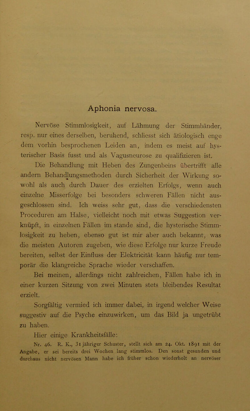 Aphonia nervosa. Nervöse Stimmlosigkeit, auf Lähmung der Stimmbänder, resp. nur eines derselben, beruhend, schliesst sich ätiologisch enge dem vorhin besprochenen Leiden an, indem es meist auf hys- terischer Basis fusst und als Vagusneurose zu qualifizieren ist. Die Behandlung mit Heben des Zungenbeins übertrifft alle andern Behandlungsmethoden durch Sicherheit der Wirkung so- wohl als auch durch Dauer des erzielten Erfolgs, wenn auch einzelne Misserfolge bei besonders schweren Fällen nicht aus- geschlossen sind. Ich weiss sehr gut, dass die verschiedensten Proceduren am Halse, vielleicht noch mit etwas Suggestion ver- knüpft, in einzelnen Fällen im stände sind, die hysterische Stimm- losigkeit zu heben, ebenso gut ist mir aber auch bekannt, was die meisten Autoren zugeben, wie diese Erfolge nur kurze Freude bereiten, selbst der Einfluss der Elektricität kann häufig nur tem- porär die klangreiche Sprache wieder verschaffen. Bei meinen, allerdings nicht zahlreichen, Fällen habe ich in einer kurzen Sitzung von zwei Minuten stets bleibendes Resultat erzielt. Sorgfältig vermied ich immer dabei, in irgend welcher Weise suggestiv auf die Psyche einzuwirken, um das Bild ja ungetrübt zu haben. Hier einige Krankheitsfälle: Nr. 46. R. K., 3l jähriger Schuster, stellt sich am 24. Okt. 1891 mit der Angabe, er sei bereits drei Wochen lang stimmlos. Den sonst gesunden und durchaus nicht nervösen Mann habe ich früher schon wiederholt an nervöser