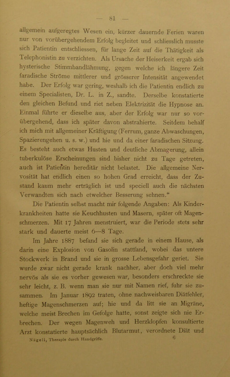 allgemein aufgeregtes Wesen ein, kürzer dauernde Ferien waren nur \on vorübergehendem Erfolg begleitet und schliesslich musste sich Patientin entschliessen, für lange Zeit auf die Thätigkeit als I elephonistin zu verzichten. Als Ursache der Heiserkeit ergab sich h\sterische Stimmbandlähmung, gegen welche ich längere Zeit faradische Ströme mittlerer und grösserer Intensität angewendet habe. Der Erfolg war gering, weshalb ich die Patientin endlich zu einem Specialisten, Dr. L. in Z., sandte. Derselbe konstatierte den gleichen Befund und riet neben Elektrizität die Hypnose an. Einmal führte er dieselbe aus. aber der Erfolg war nur so vor- übergehend, dass ich später davon abstrahierte. Seitdem behalf ich mich mit allgemeiner Kräftigung (Ferrum, ganze Abwaschungen, Spazierengehen u. s. w.) und hie und da einer faradischen Sitzung. Es besteht auch etwas Husten und deutliche Abmagerung, allein tuberkulöse Erscheinungen sind bisher nicht zu Tage getreten, auch ist Patientin hereditär nicht belastet. Die allgemeine Ner- vosität hat endlich einen so hohen Grad erreicht, dass der Zu- stand kaum mehr erträglich ist und speciell auch die nächsten Verwandten sich nach etwelcher Besserung sehnen.“ Die Patientin selbst macht mir folgende Angaben: Als Kinder- krankheiten hatte sie Keuchhusten und Masern, später oft Magen- schmerzen. Mit 17 Jahren menstruiert, war die Periode stets sehr stark und dauerte meist 6—8 Tage. Im Jahre 1887 befand sie sich gerade in einem Hause, als darin eine Explosion von Gasolin stattfand, wobei das untere Stockwerk in Brand und sie in grosse Lebensgefahr geriet. Sie wurde zwar nicht gerade krank nachher, aber doch viel mehr nervös als sie es vorher gewesen war, besonders erschreckte sie sehr leicht, z. B. wenn man sie nur mit Namen rief, fuhr sie zu- sammen. Im Januar 1892 traten, ohne nachweisbaren Diätfehler, heftige Magenschmerzen auf; hie und da litt sie an Migräne, welche meist Brechen im Gefolge hatte, sonst zeigte sich nie Er- brechen. Der wegen Magenweh und Herzklopfen konsultierte Arzt konstatierte hauptsächlich Blutarmut, verordnete Diät und Nägeli, Therapie durch Handgriffe. ü
