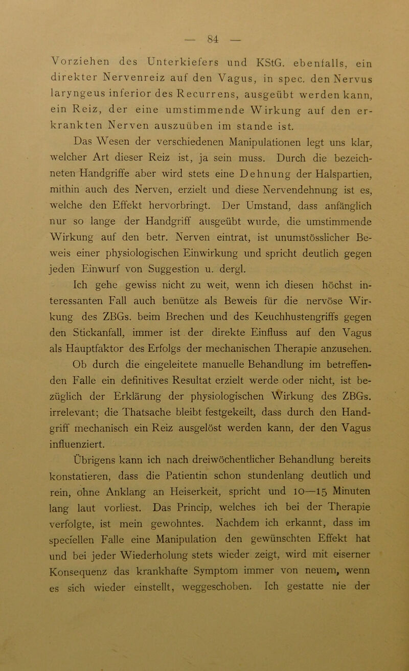 Vorziehen des Unterkiefers und KStG, ebenfalls, ein direkter Nervenreiz auf den Vagus, in spec. den Nervus laryngeus inferior des Recurrens, ausgeübt werden kann, ein Reiz, der eine umstimmende Wirkung auf den er- krankten Nerven auszuüben im stände ist. Das Wesen der verschiedenen Manipulationen legt uns klar, welcher Art dieser Reiz ist, ja sein muss. Durch die bezeich- neten Handgriffe aber wird stets eine Dehnung der Halspartien, mithin auch des Nerven, erzielt und diese Nervendehnung ist es, welche den Effekt hervorbringt. Der Umstand, dass anfänglich nur so lange der Handgriff ausgeübt wurde, die umstimmende Wirkung auf den betr. Nerven eintrat, ist unumstösslicher Be- weis einer physiologischen Einwirkung und spricht deutlich gegen jeden Einwurf von Suggestion u. dergl. Ich gehe gewiss nicht zu weit, wenn ich diesen höchst in- teressanten Fall auch benütze als Beweis für die nervöse Wir- kung des ZBGs. beim Brechen und des Keuchhustengriffs gegen den Stickanfall, immer ist der direkte Einfluss auf den Vagus als Hauptfaktor des Erfolgs der mechanischen Therapie anzusehen. Ob durch die eingeleitete manuelle Behandlung im betreffen- den Falle ein definitives Resultat erzielt werde oder nicht, ist be- züglich der Erklärung der physiologischen Wirkung des ZBGs. irrelevant; die Thatsache bleibt festgekeilt, dass durch den Hand- griff mechanisch ein Reiz ausgelöst werden kann, der den Vagus influenziert. Übrigens kann ich nach dreiwöchentlicher Behandlung bereits konstatieren, dass die Patientin schon stundenlang deutlich und rein, ohne Anklang an Heiserkeit, spricht und 10—15 Minuten lang laut vorliest. Das Princip, welches ich bei der Therapie verfolgte, ist mein gewohntes. Nachdem ich erkannt, dass im speciellen Falle eine Manipulation den gewünschten Effekt hat und bei jeder Wiederholung stets wieder zeigt, wird mit eiserner Konsequenz das krankhafte Symptom immer von neuem, wenn es sich wieder einstellt, weggeschoben. Ich gestatte nie der