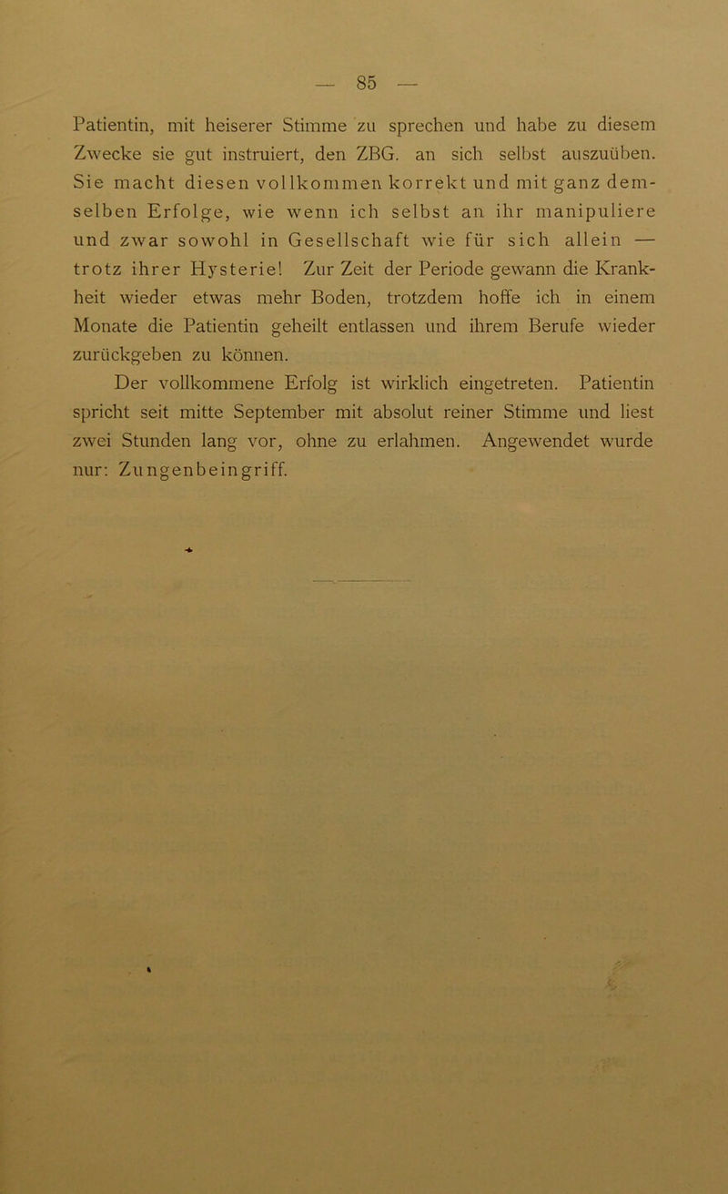 Patientin, mit heiserer Stimme zu sprechen und habe zu diesem Zwecke sie gut instruiert, den ZBG. an sich selbst auszuüben. Sie macht diesen vollkommen korrekt und mit ganz dem- selben Erfolge, wie wenn ich selbst an ihr manipuliere und zwar sowohl in Gesellschaft wie für sich allein — trotz ihrer Hysterie! Zur Zeit der Periode gewann die Krank- heit wieder etwas mehr Boden, trotzdem hoffe ich in einem Monate die Patientin geheilt entlassen und ihrem Berufe wieder zurückgeben zu können. Der vollkommene Erfolg ist wirklich eingetreten. Patientin spricht seit mitte September mit absolut reiner Stimme und liest zwei Stunden lang vor, ohne zu erlahmen. Angewendet wurde nur: Zungenbeingriff. %