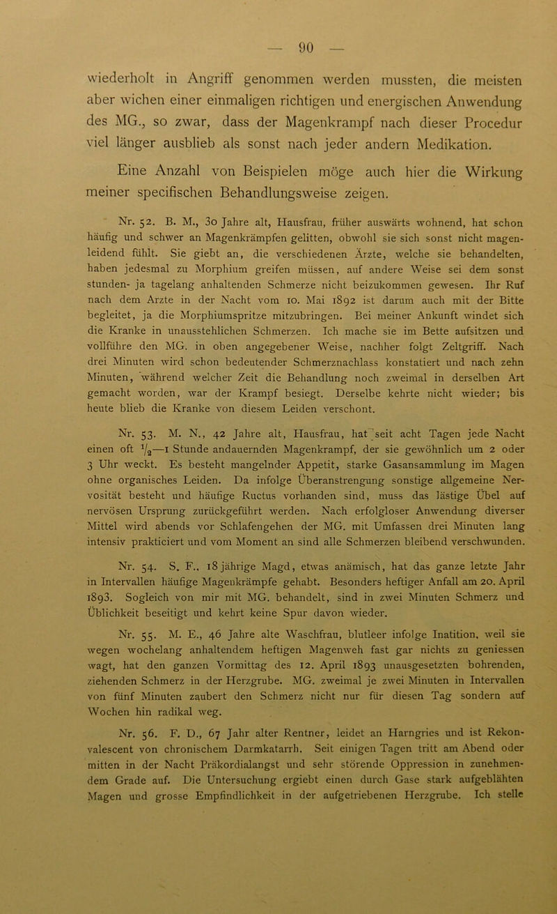 wiederholt in Angriff genommen werden mussten, die meisten aber wichen einer einmaligen richtigen und energischen Anwendung des MG., so zwar, dass der Magenkrampf nach dieser Procedur viel länger ausblieb als sonst nach jeder andern Medikation. Eine Anzahl von Beispielen möge auch hier die Wirkung meiner specifischen Behandlungsweise zeigen. Nr. 52. B. M., 3o Jahre alt, Hausfrau, früher auswärts wohnend, hat schon häufig und schwer an Magenkrämpfen gelitten, obwohl sie sich sonst nicht magen- leidend fühlt. Sie giebt an, die verschiedenen Ärzte, welche sie behandelten, haben jedesmal zu Morphium greifen müssen, auf andere Weise sei dem sonst stunden- ja tagelang anhaltenden Schmerze nicht beizukommen gewesen. Ihr Ruf nach dem Arzte in der Nacht vom 10. Mai 1892 ist darum auch mit der Bitte begleitet, ja die Morphiumspritze mitzubringen. Bei meiner Ankunft windet sich die Kranke in unausstehlichen Schmerzen. Ich mache sie im Bette aufsitzen und vollführe den MG. in oben angegebener Weise, nachher folgt Zeltgriff. Nach drei Minuten wird schon bedeutender Schmerznachlass konstatiert und nach zehn Minuten, während welcher Zeit die Behandlung noch zweimal in derselben Art gemacht worden, war der Krampf besiegt. Derselbe kehrte nicht wieder; bis heute blieb die Kranke von diesem Leiden verschont. Nr. 53. M. N., 42 Jahre alt, Hausfrau, hat seit acht Tagen jede Nacht einen oft J/2—1 Stunde andauernden Magenkrampf, der sie gewöhnlich um 2 oder 3 Uhr weckt. Es besteht mangelnder Appetit, starke Gasansammlung im Magen ohne organisches Leiden. Da infolge Überanstrengung sonstige allgemeine Ner- vosität besteht und häufige Ructus vorhanden sind, muss das lästige Übel auf nervösen Ursprung zurückgeführt werden. Nach erfolgloser Anwendung diverser Mittel wird abends vor Schlafengehen der MG. mit Umfassen drei Minuten lang intensiv prakticiert und vom Moment an sind alle Schmerzen bleibend verschwunden. Nr. 54. S. F., 18 jährige Magd, etwas anämisch, hat das ganze letzte Jahr in Intervallen häufige Magenkrämpfe gehabt. Besonders heftiger Anfall am 20. April 1898. Sogleich von mir mit MG. behandelt, sind in zwei Minuten Schmerz und Üblichkeit beseitigt und kehrt keine Spur davon wieder. Nr. 55. M. E., 46 Jahre alte Waschfrau, blutleer infolge Inatition, weil sie wegen wochelang anhaltendem heftigen Magenweh fast gar nichts zu geniessen wagt, hat den ganzen Vormittag des 12. April 1893 unausgesetzten bohrenden, ziehenden Schmerz in der Herzgrube. MG. zweimal je zwei Minuten in Intervallen von fünf Minuten zaubert den Schmerz nicht nur für diesen Tag sondern auf Wochen hin radikal weg. Nr. 56. F. D., 67 Jahr alter Rentner, leidet an ITarngries und ist Rekon- valescent von chronischem Darmkatarrh. Seit einigen Tagen tritt am Abend oder mitten in der Nacht Präkordialangst und sehr störende Oppression in zunehmen- dem Grade auf. Die Untersuchung ergiebt einen durch Gase stark aufgeblähten Magen und grosse Empfindlichkeit in der aufgetriebenen Herzgrube. Ich stelle