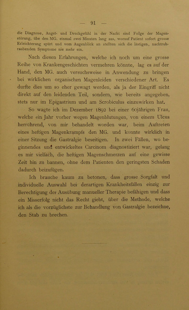 die Diagnose, Angst- und Druckgefühl in der Nacht sind Folge der Magen- störung, übe den MG. einmal zwei Minuten lang aus, worauf Patient sofort grosse Erleichterung spürt und vom Augenblick an stellten sich die lästigen, nachtruh- raubenden Symptome nie mehr ein. Nach diesen Erfahrungen, welche ich noch um eine grosse Reihe von Krankengeschichten vermehren könnte, lag es auf der Hand, den MG. auch versuchsweise in Anwendung zu bringen bei wirklichen organischen Magenleiden verschiedener Art. Es durfte dies um so eher gewagt werden, als ja der Eingriff nicht direkt auf den leidenden Teil, sondern, wie bereits angegeben, stets nur im Epigastrium und am Scrobiculus einzuwirken hat. So wagte ich im Dezember 1892 bei einer 60jährigen Frau, welche ein Jahr vorher wegen Magenblutungen, von einem Ulcus herrührend, von mir behandelt worden war, beim Auftreten eines heftigen Magenkrampfs den MG. und konnte wirklich in einer Sitzung die Gastralgie beseitigen. In zwei Fällen, wo be- ginnendes und entwickeltes Carcinom diagnostiziert war, gelang es mir vielfach, die heftigen Magenschmerzen auf eine gewisse Zeit hin zu bannen, ohne dem Patienten den geringsten Schaden dadurch beizufügen. Ich brauche kaum zu betonen, dass grosse Sorgfalt und individuelle Auswahl bei derartigen Krankheitsfällen einzig zur Berechtigung der Ausübung manueller Therapie befähigen und dass ein Misserfolg nicht das Recht giebt, über die Methode, welche ich als die vorzüglichste zur Behandlung von Gastralgie bezeichne, den Stab zu brechen.