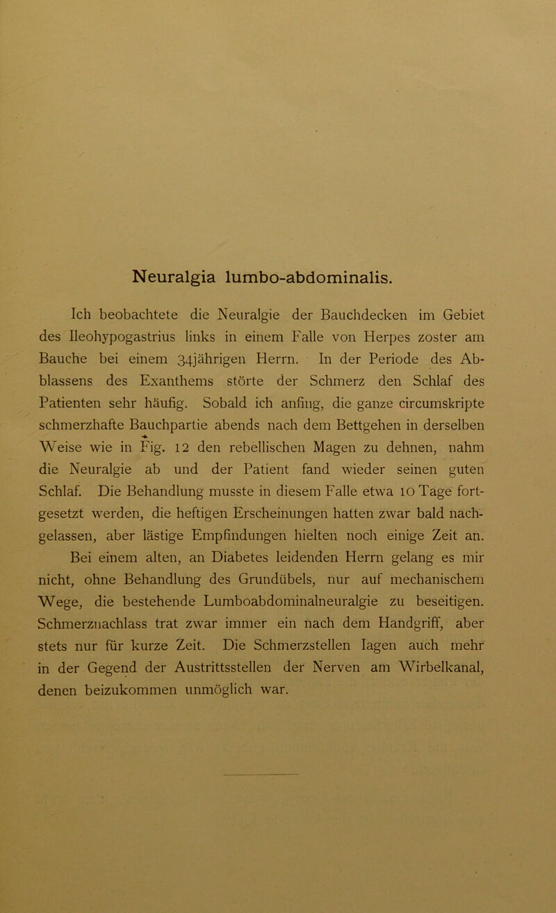 Neuralgia lumbo-abdominalis. Ich beobachtete die Neuralgie der Bauchdecken im Gebiet des Ileohypogastrius links in einem Falle von Herpes zoster am Bauche bei einem 34jährigen Herrn. In der Periode des Ab- blassens des Exanthems störte der Schmerz den Schlaf des Patienten sehr häufig. Sobald ich anfing, die ganze circumskripte schmerzhafte Bauchpartie abends nach dem Bettgehen in derselben Weise wie in Fig. 12 den rebellischen Magen zu dehnen, nahm die Neuralgie ab und der Patient fand wieder seinen guten Schlaf. Die Behandlung musste in diesem Falle etwa 10 Tage fort- gesetzt werden, die heftigen Erscheinungen hatten zwar bald nach- gelassen, aber lästige Empfindungen hielten noch einige Zeit an. Bei einem alten, an Diabetes leidenden Herrn gelang es mir nicht, ohne Behandlung des Grundübels, nur auf mechanischem Wege, die bestehende Lumboabdominalneuralgie zu beseitigen. Schmerznachlass trat zwar immer ein nach dem Handgriff, aber stets nur für kurze Zeit. Die Schmerzstellen lagen auch mehr in der Gegend der Austrittsstellen der Nerven am Wirbelkanal, denen beizukommen unmöglich war.
