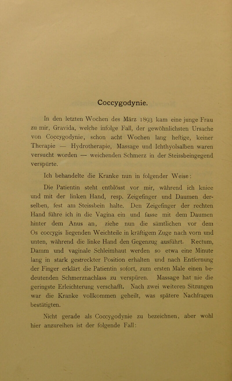 Coccygodynie. In den letzten Wochen des März 1893 kam eine junge Frau zu mir, Gravida, welche infolge Fall, der gewöhnlichsten Ursache von Coccygodynie, schon acht Wochen lang heftige, keiner Therapie — Hydrotherapie, Massage und Ichthyolsalben waren versucht worden — weichenden Schmerz in der Steissbeingegend verspürte. Ich behandelte die Kranke nun in folgender Weise: Die Patientin steht entblösst vor mir, während ich kniee und mit der linken Hand, resp. Zeigefinger und Daumen der- selben, fest am Steissbein halte. Den Zeigefinger der rechten Hand führe ich in die Vagina ein und fasse mit dem Daumen hinter dem Anus an, ziehe nun die sämtlichen vor dem Os coccygis liegenden Weichteile in kräftigem Zuge nach vorn und unten, während die linke Hand den Gegenzug ausführt. Rectum, Damm und vaginale Schleimhaut werden so etwa eine Minute lang in stark gestreckter Position erhalten und nach Entfernung der Finger erklärt die Patientin sofort, zum ersten Male einen be- deutenden Schmerznachlass zu verspüren. Massage hat nie die geringste Erleichterung verschafft. Nach zwei weiteren Sitzungen war die Kranke vollkommen geheilt, was spätere Nachfragen bestätigten. Nicht gerade als Coccygodynie zu bezeichnen, aber wohl hier anzureihen ist der folgende Fall: