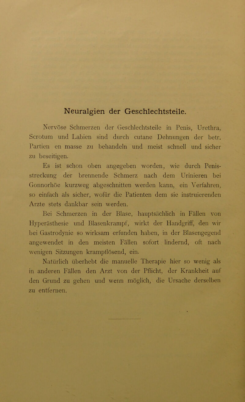 Neuralgien der Geschlechtsteile. Nervöse Schmerzen der Geschlechtsteile in Penis, Urethra, Scrotum und Labien sind durch cutane Dehnungen der betr. Partien en masse zu behandeln und meist schnell und sicher zu beseitigen. Es ist schon oben angegeben worden, wie durch Penis- streckung der brennende Schmerz nach dem Urinieren bei Gonnorhöe kurzweg abgeschnitten werden kann, ein Verfahren, so einfach als sicher, wofür die Patienten dem sie instruierenden Arzte stets dankbar sein werden. Bei Schmerzen in der Blase, hauptsächlich in Fällen von Hyperästhesie und Blasenkrampf, wirkt der Handgriff, den wir bei Gastrodynie so wirksam erfunden haben, in der Blasengegend angewendet in den meisten Fällen sofort lindernd, oft nach wenigen Sitzungen krampilösend, ein. Natürlich überhebt die manuelle Therapie hier so wenig als in anderen Fällen den Arzt von der Pflicht, der Krankheit auf den Grund zu gehen und wenn möglich, die Ursache derselben zu entfernen.