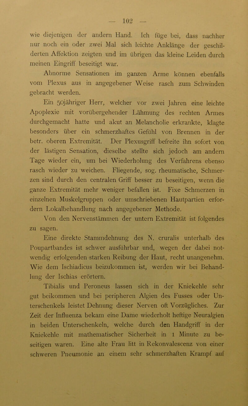 wie diejenigen der andern Hand. Ich füge bei, dass nachher nur noch ein oder zwei Mal sich leichte Anklänge der geschil- derten Affektion zeigten und im übrigen das kleine Leiden durch meinen Eingriff beseitigt war. Abnorme Sensationen im ganzen Arme können ebenfalls vom Plexus aus in angegebener Weise rasch zum Schwinden gebracht werden. Ein 50jähriger Herr, welcher vor zwei Jahren eine leichte Apoplexie mit vorübergehender Lähmung des rechten Armes durchgemacht hatte und akut an Melancholie erkrankte, klagte besonders über ein schmerzhaftes Gefühl von Brennen in der betr. oberen Extremität. Der Plexusgriff befreite ihn sofort von der lästigen Sensation, dieselbe stellte sich jedoch am andern Tage wieder ein, um bei Wiederholung des Verfahrens ebenso rasch wieder zu weichen. Fliegende, sog. rheumatische, Schmer- zen sind durch den centralen Griff besser zu beseitigen, wenn die ganze Extremität mehr weniger befallen ist. Fixe Schmerzen in einzelnen Muskelgruppen oder umschriebenen Hautpartien erfor- dern Lokalbehandlung nach angegebener Methode. Von den Nervenstämmen der untern Extremität ist folgendes zu sagen. Eine direkte Stammdehnung des N. cruralis unterhalb des Poupartbandes ist schwer ausführbar und, wegen der dabei not- wendig erfolgenden starken Reibung der Haut, recht unangenehm. Wie dem Ischiadicus beizukommen ist, werden wir bei Behand- lung der Ischias erörtern. Tibialis und Peroneus lassen sich in der Kniekehle sehr gut beikommen und bei peripheren Algien des Busses oder Un- terschenkels leistet Dehnung dieser Nerven oft Vorzügliches. Zur Zeit der Influenza bekam eine Dame wiederholt heftige Neuralgien in beiden Unterschenkeln, welche durch den Handgriff in der Kniekehle mit mathematischer Sicherheit in l Minute zu be- seitigen waren. Eine alte Frau litt in Rekonvalescenz von einer schweren Pneumonie an einem sehr schmerzhaften Krampf auf