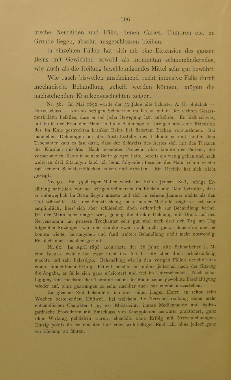 100 frische Neuritiden und Fälle, denen Caries, Tumoren etc. zu Grunde liegen, absolut ausgeschlossen bleiben. In einzelnen Fällen hat sich mir eine Extension des ganzen Beins mit Gewichten sowohl als momentan schmerzlinderndes, wie auch als die Heilung beschleunigendes Mittel sehr gut bewährt. Wie rasch bisweilen anscheinend recht intensive Fälle durch mechanische Behandlung geheilt werden können, mögen die nachstehenden Krankengeschichten zeigen. Nr. 58. Im Mai 1892 wurde der 53 Jahre alte Schuster A. U. plötzlich — Hexenschuss — von so heftigen Schmerzen im Kreuz und in der rechten Gesäss- muskulatur befallen, dass er bei jeder Bewegung laut aufschrie. Es hielt schwer, mit Hilfe der Frau den Mann in linke Seitenlage zu bringen und eine Extension des im Knie gestreckten kranken Beins bei fixiertem Becken vorzunehmen. Bei manuellen Dehnungen an der Austrittsstelle des Ischiadicus und hinter dem Trochanter kam es fast dazu, dass der Schweiss des Arztes sich mit den Thränen des Kranken mischte. Nach beendeter Procedur aber konnte der Patient, der vorher wie ein Klotz in seinem Bette gelegen hatte, bereits ein wenig gehen und nach weiteren drei Sitzungen fand ich beim folgenden Besuche den Mann schon wieder auf seinem Schusterstühlchen sitzen und arbeiten. Ein Recidiv hat sich nicht gezeigt. Nr. 59. Ein 75 jähriger Müller wurde im kalten Januar 1898, infolge Er- kältung natürlich, von so heftigen Schmerzen im Rücken und Bein betroffen, dass er unbeweglich im Bette liegen musste und sich in seinem Jammer nichts als den Tod wünschte. Bei der Beinstreckung nach meiner Methode zeigte er sich sehr empfindlich, Hess' sich aber schliesslich doch ordentlich zur Behandlung herbei. Da der Mann sehr mager war, gelang die direkte Dehnung mit Druck auf den Nervenstamm am grossen Trochanter sehr gut und nach drei sich Tag um Tag folgenden Sitzungen war der Kranke zwar noch nicht ganz schmerzfrei aber er konnte wieder herumgehen und fand weitere Behandlung nicht mehr notwendig. Er blieb auch nachher gesund. Nr. 60. Im April 1898 acquirierte der 36 Jahre alte Bahnarbeiter L. M. eine Ischias, welche ihn zwar nicht ins Bett fesselte aber doch arbeitsunfähig machte und sehr belästigte. Behandlung wie in den vorigen Fällen erzielte stets einen momentanen Erfolg, Patient machte besonders jedesmal nach der Sitzung die Angabe, er fühle sich ganz erleichtert und frei im Unterschenkel. Nach zehn- tägiger, rein mechanischer Therapie nahm der Mann seine gewohnte Beschäftigung wieder auf, ohne gezwungen zu sein, nachher auch nur einmal auszustehen. Zu gleicher Zeit behandelte ich aber einen jungen Herrn an schon zehn Wochen bestehendem Hüftweh, bei welchem die Nervenerkrankung einen mehr entzündlichen Charakter trug, wo Elektricität, innere Medikamente und hydro- pathische Proceduren mit Einschluss von Kneippkuren auswärts prakticiert, ganz ohne Wirkung geblieben waren, ebenfalls ohne Erfolg mit Nervendehnungen. Einzig po:nts de feu machten liier einen wohlthätigen Eindruck, ohne jedoch ganz zur Heilung zu fuhren.