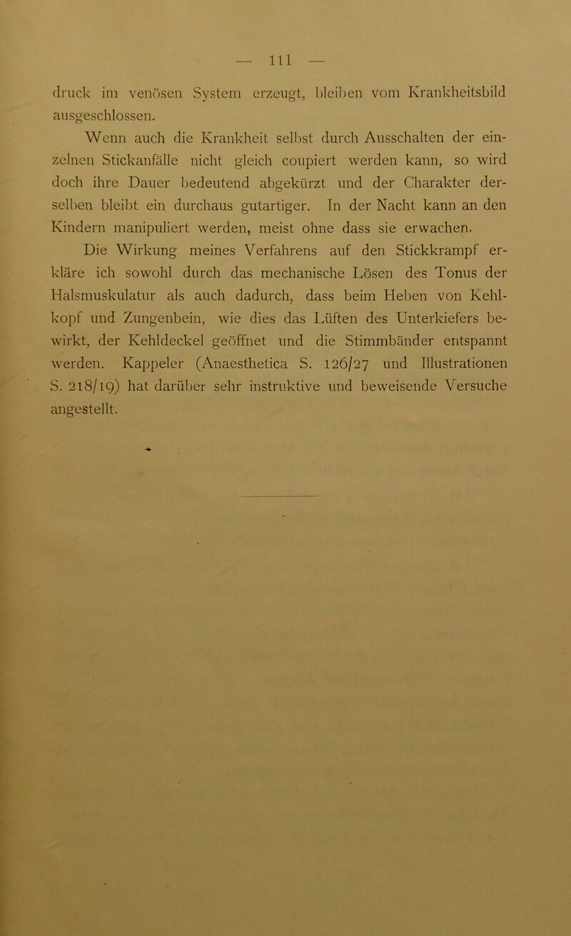 druck im venösen System erzeugt, bleiben vom Krankheitsbild ausgeschlossen. Wenn auch die Krankheit selbst durch Ausschalten der ein- zelnen Stickanfälle nicht gleich coupiert werden kann, so wird doch ihre Dauer bedeutend abgekürzt und der Charakter der- selben bleibt ein durchaus gutartiger. In der Nacht kann an den Kindern manipuliert werden, meist ohne dass sie erwachen. Die Wirkung meines Verfahrens auf den Stickkrampf er- kläre ich sowohl durch das mechanische Lösen des Tonus der Halsmuskulatur als auch dadurch, dass beim Heben von Kehl- kopf und Zungenbein, wie dies das Lüften des Unterkiefers be- wirkt, der Kehldeckel geöffnet und die Stimmbänder entspannt werden. Kappeier (Anaesthetica S. 126/27 und Illustrationen S. 218/19) hat darüber sehr instruktive und beweisende Versuche angestellt.