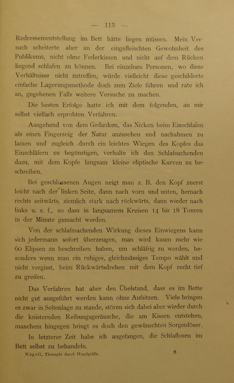 such scheiterte aber an der eingefleischten Gewohnheit des Publikums, nicht ohne Federkissen und nicht auf dem Rücken liegend schlafen zu können. Bei einzelnen Personen, wo diese Verhältnisse nicht zutreffen, würde vielleicht diese geschilderte einfache Lagerungsmethode doch zum Ziele führen und rate ich an, gegebenen Falls weitere Versuche zu machen. Die besten Erfolge hatte ich mit dem folgenden, an mir selbst vielfach erprobten Verfahren. Ausgehend von dem Gedanken, das Nicken beim Einschlafen als einen Fingerzeig der Natur anzusehen und nachahmen zu lassen und zugleich -durch ein leichtes Wiegen des Kopfes das Einschläfern zu begünstigen, verhalte ich den Schlafsuchenden dazu, mit dem Kopfe langsam kleine eliptische Kurven zu be- schreiben. Bei geschlossenen Augen neigt man z. B. den Kopf zuerst leicht nach der linken Seite, dann nach vorn und unten, hernach rechts seitwärts, ziemlich stark nach rückwärts, dann wieder nach links u. s. f., so dass in langsamem Kreisen 14 bis 18 Touren in der Minute gemacht werden. Von der schlafmachenden Wirkung dieses Einwiegens kann sich jedermann sofort überzeugen, man wird kaum mehr wie 60 Elipsen zu beschreiben haben, um schläfrig zu werden, be- sonders wenn man ein ruhiges, gleichmässiges Tempo wählt und nicht vergisst, beim Rückwärtsdrehen mit dem Kopf recht tief zu greifen. Das Verfahren hat aber den Übelstand, dass es im Bette nicht gut ausgeführt werden kann ohne Aufsitzen. Viele bringen es zwar in Seitenlage zu stände, stören sich dabei aber wieder durch die knisternden Reibungsgeräusche, die am Kissen entstehen, manchem hingegen bringt es doch den gewünschten Sorgenloser. In letzterer Zeit habe ich angefangen, die Schlaflosen im Bett selbst zu behandeln. Nägeli, Therapie durch Handgriffe. 8