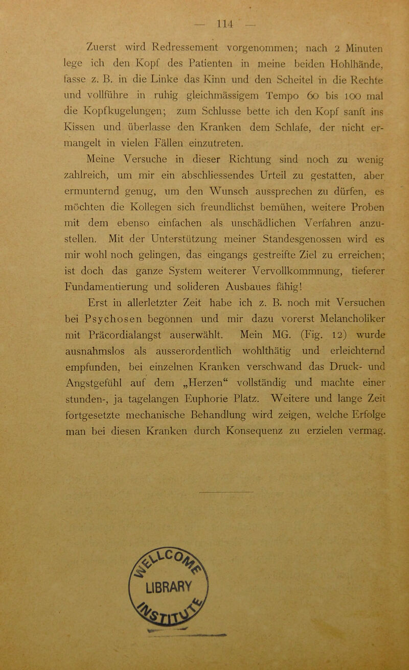 Zuerst wird Redressement vorgenommen; nach 2 Minuten lege ich den Kopf des Patienten in meine beiden Hohlhände, fasse z. B. in die Linke das Kinn und den Scheitel in die Rechte und vollführe in ruhig gleichmässigem Tempo 60 bis 100 mal die Kopfkugelungen; zum Schlüsse bette ich den Kopf sanft ins Kissen und überlasse den Kranken dem Schlafe, der nicht er- mangelt in vielen Fällen einzutreten. Meine Versuche in dieser Richtung sind noch zu wenig zahlreich, um mir ein abschliessendes Urteil zu gestatten, aber ermunternd genug, um den Wunsch aussprechen zu dürfen, es möchten die Kollegen sich freundlichst bemühen, weitere Proben mit dem ebenso einfachen als unschädlichen Verfahren anzu- stellen. Mit der Unterstützung meiner Standesgenossen wird es mir wohl noch gelingen, das eingangs gestreifte Ziel zu erreichen; ist doch das ganze System weiterer Vervollkommnung, tieferer Fundamentierung und solideren Ausbaues fähig! Erst in allerletzter Zeit habe ich z. B. noch mit Versuchen bei Psychosen begonnen und mir dazu vorerst Melancholiker mit Präcordialangst auserwählt. Mein MG. (Fig. 12) wurde ausnahmslos als ausserordentlich wohlthätig und erleichternd empfunden, bei einzelnen Kranken verschwand das Druck- und Angstgefühl auf dem „Fierzen“ vollständig und machte einer stunden-, ja tagelangen Euphorie Platz. Weitere und lange Zeit fortgesetzte mechanische Behandlung wird zeigen, welche Erfolge man bei diesen Kranken durch Konsequenz zu erzielen vermag.