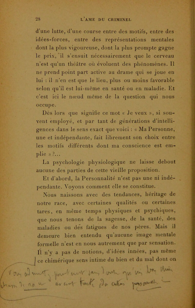 d’une lutte, d’une course entre des motifs, entre des idées-forces, entre des représentations mentales dont la plus vigoureuse, dont la plus prompte gagne le prix, il s’ensuit nécessairement que le cerveau n’est qu’un théâtre où évoluent des phénomènes. Il ne prend point part active au drame qui se joue en lui : il n’en est que le lieu, plus ou moins favorable selon qu’il est lui-même en santé ou en maladie. Et c’est ici le nœud même de la question qui nous occupe. Dès lors que signifie ce mot « Je veux », si sou- vent employé, et par tant de générations d’intelli- gences dans le sens exact que voici : « Ma Personne, une et indépendante, fait librement son choix entre les motifs différents dont ma conscience est em- W-, plie » ?... La psychologie physiologique ne laisse debout aucune des parties de cette vieille proposition. Et d’abord, la Personnalité n’est pas une ni indé- pendante. Voyons comment elle se constitue. Nous naissons avec des tendances, héritage de notre race, avec certaines qualités ou certaines tares, en même temps physiques et psychiques, que nous tenons de la sagesse, de la santé, des maladies ou des fatigues de nos pères. Mais il demeure bien entendu qu’aucune image mentale formelle n’est en nous autrement que par sensation. Il n’y a pas de notions, d’idées innées, pas même | ce chimérique sens intime du bien et du mal dont on 'Via US ^ V r\p U, V cw U~\