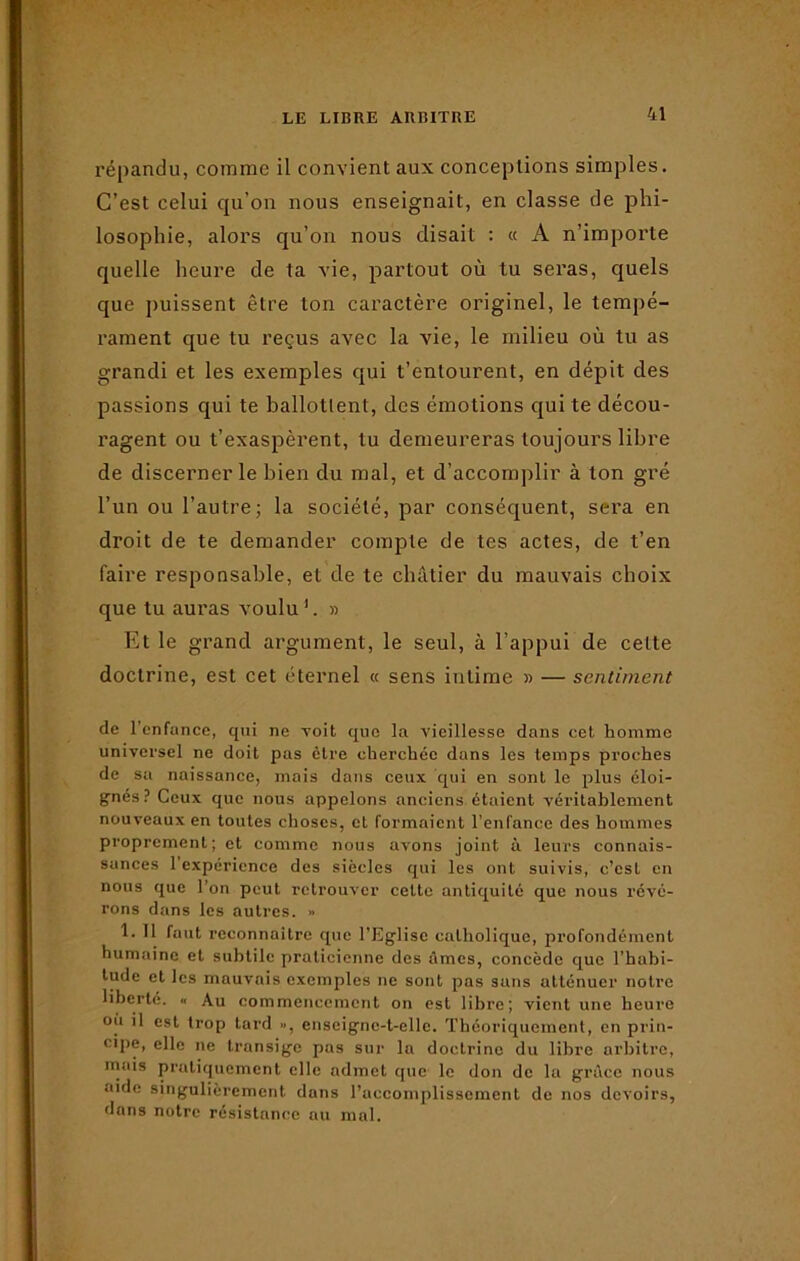 répandu, comme il convient aux conceptions simples. C’est celui qu’on nous enseignait, en classe de phi- losophie, alors qu’on nous disait : « A n’importe quelle heure de ta vie, partout où tu seras, quels que puissent être ton caractère originel, le tempé- rament que tu reçus avec la vie, le milieu où tu as grandi et les exemples qui t’entourent, en dépit des passions qui te ballotlent, des émotions qui te décou- ragent ou t’exaspèrent, tu demeureras toujours libre de discerner le bien du mal, et d’accomplir à ton gré l’un ou l’autre; la société, par conséquent, sera en droit de te demander compte de tes actes, de t’en faire responsable, et de te châtier du mauvais choix que tu auras voulu1. » Et le grand argument, le seul, à l’appui de celte doctrine, est cet éternel « sens intime » — sentiment de l’enfance, qui ne voit que la vieillesse dans cet homme universel ne doit pas être cherchée dans les temps proches de sa naissance, mais dans ceux qui en sont le plus éloi- gnés? Ceux que nous appelons anciens étaient véritablement nouveaux en toutes choses, et formaient l'enfance des hommes proprement; et comme nous avons joint à leurs connais- sances 1 expérience des siècles qui les ont suivis, c’est en nous que l’on peut retrouver celte antiquité que nous révé- rons dans les autres. » 1. 11 faut reconnaître que l’Eglise catholique, profondément humaine et subtile praticienne des âmes, concède que l’habi- tude et les mauvais exemples ne sont pas suns atténuer notre liberté. « Au commencement on est libre; vient une heure où il est trop tard », enseigne-t-elle. Théoriquement, en prin- cipe, elle ne transige pas sur la doctrine du libre arbitre, mais pratiquement clic admet que le don de la grâce nous aide singulièrement dans l’accomplissement de nos devoirs, dans notre résistance au mal.