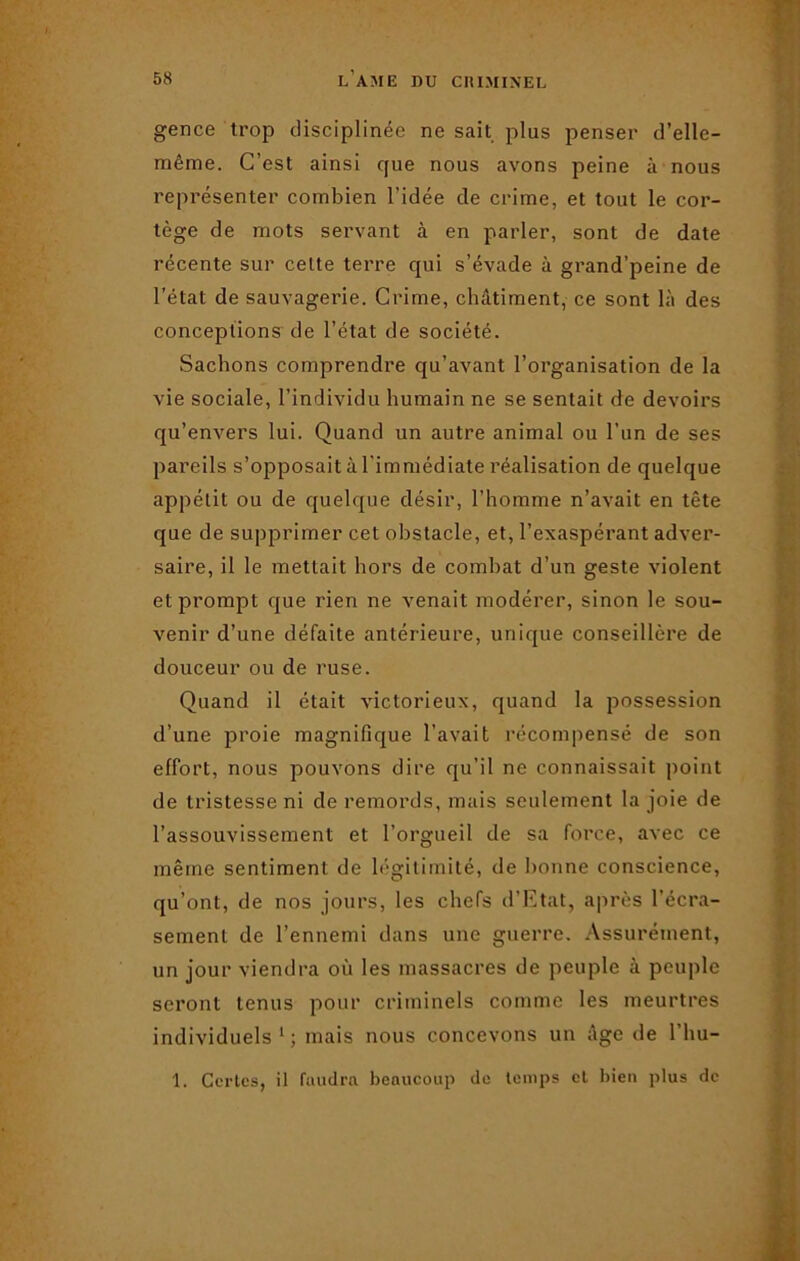 gence trop disciplinée ne sait plus penser d’elle- même. C’est ainsi que nous avons peine à nous représenter combien l’idée de crime, et tout le cor- tège de mots servant à en parler, sont de date récente sur celte terre qui s’évade à grand’peine de l'état de sauvagerie. Crime, châtiment, ce sont là des conceptions de l’état de société. Sachons comprendre qu’avant l’organisation de la vie sociale, l’individu humain ne se sentait de devoirs qu’envers lui. Quand un autre animal ou l’un de ses pareils s’opposait à l'immédiate réalisation de quelque appétit ou de quelque désir, l’homme n’avait en tête que de supprimer cet obstacle, et, l’exaspérant adver- saire, il le mettait hors de combat d’un geste violent et prompt que rien ne venait modérer, sinon le sou- venir d’une défaite antérieure, unique conseillère de douceur ou de ruse. Quand il était victorieux, quand la possession d’une proie magnifique l’avait récompensé de son effort, nous pouvons dire qu’il ne connaissait point de tristesse ni de remords, mais seulement la joie de l’assouvissement et l’orgueil de sa force, avec ce même sentiment de légitimité, de bonne conscience, qu’ont, de nos jours, les chefs d’Etat, après l’écra- sement de l’ennemi dans une guerre. Assurément, un jour viendra où les massacres de peuple à peuple seront tenus pour criminels comme les meurtres individuels 1 ; mais nous concevons un âge de l’hu- 1. Certes, il faudra beaucoup de temps et bien plus de