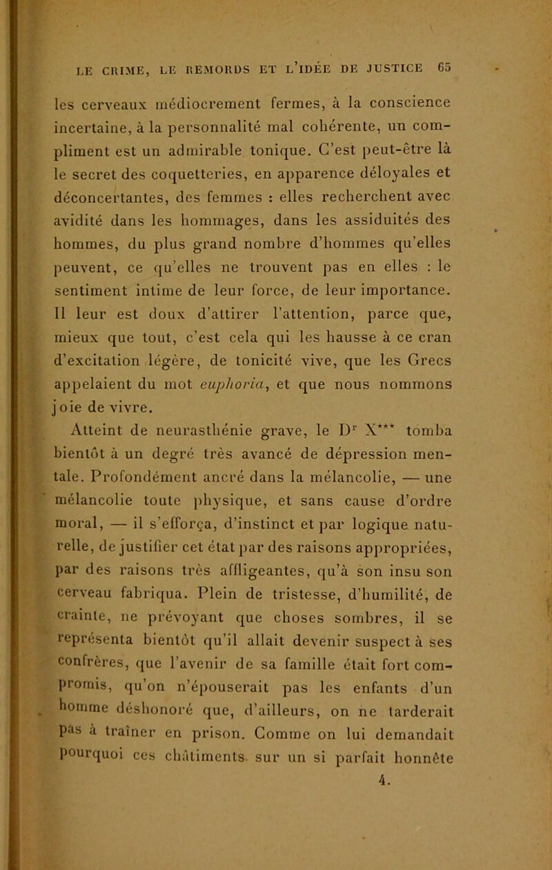 les cerveaux médiocrement fermes, à la conscience incertaine, à la personnalité mal cohérente, un com- pliment est un admirable tonique. C’est peut-être là le secret des coquetteries, en apparence déloyales et déconcertantes, des femmes : elles recherchent avec avidité dans les hommages, dans les assiduités des hommes, du plus grand nombre d’hommes qu’elles peuvent, ce qu’elles ne trouvent pas en elles : le sentiment intime de leur force, de leur importance. Il leur est doux d’attirer l’attention, parce que, mieux que tout, c’est cela qui les hausse à ce cran d’excitation légère, de tonicité vive, que les Grecs appelaient du mot euphoria, et que nous nommons joie de vivre. Atteint de neurasthénie grave, le Dr X*** tomba bientôt à un degré très avancé de dépression men- tale. Profondément ancré dans la mélancolie, — une mélancolie toute physique, et sans cause d’ordre moral, — il s’efforça, d’instinct et par logique natu- relle, de justifier cet état par des raisons appropriées, par des raisons très affligeantes, qu’à son insu son cerveau fabriqua. Plein de tristesse, d’humilité, de crainte, ne prévoyant que choses sombres, il se représenta bientôt qu’il allait devenir suspect à ses confrères, que l’avenir de sa famille était fort com- promis, qu’on n’épouserait pas les enfants d’un homme déshonoré que, d’ailleurs, on ne tarderait pas à traîner en prison. Comme on lui demandait pourquoi ces châtiments sur un si parfait honnête 4.