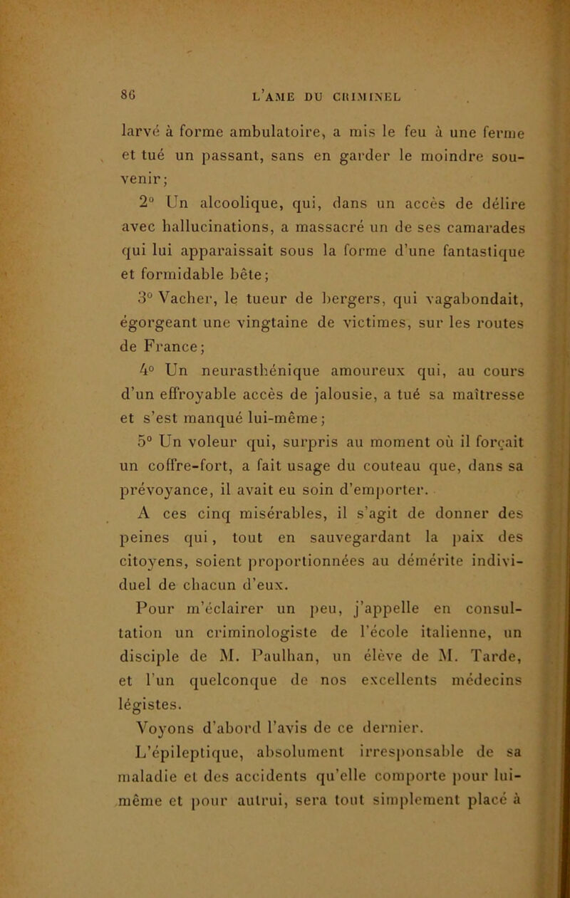 larvé à forme ambulatoire, a mis le feu à une ferme et tué un passant, sans en garder le moindre sou- venir; 2° Un alcoolique, qui, dans un accès de délire avec hallucinations, a massacré un de ses camarades qui lui apparaissait sous la forme d’une fantastique et formidable bête; 3° Vacher, le tueur de bergers, qui vagabondait, égorgeant une vingtaine de victimes, sur les routes de France; 4° Un neurasthénique amoureux qui, au cours d’un effroyable accès de jalousie, a tué sa maîtresse et s’est manqué lui-même; 5° Un voleur qui, surpris au moment où il forçait un coffre-fort, a fait usage du couteau que, dans sa prévoyance, il avait eu soin d’emporter. A ces cinq misérables, il s’agit de donner des peines qui, tout en sauvegardant la paix des citoyens, soient proportionnées au démérite indivi- duel de chacun d’eux. Pour m’éclairer un peu, j’appelle en consul- tation un criminologiste de l’école italienne, un disciple de M. Paulhan, un élève de M. Tarde, et l’un quelconque de nos excellents médecins légistes. Voyons d’abord l’avis de ce dernier. L’épileptique, absolument irresponsable de sa maladie et des accidents qu’elle comporte pour lui- même et pour autrui, sera tout simplement placé à