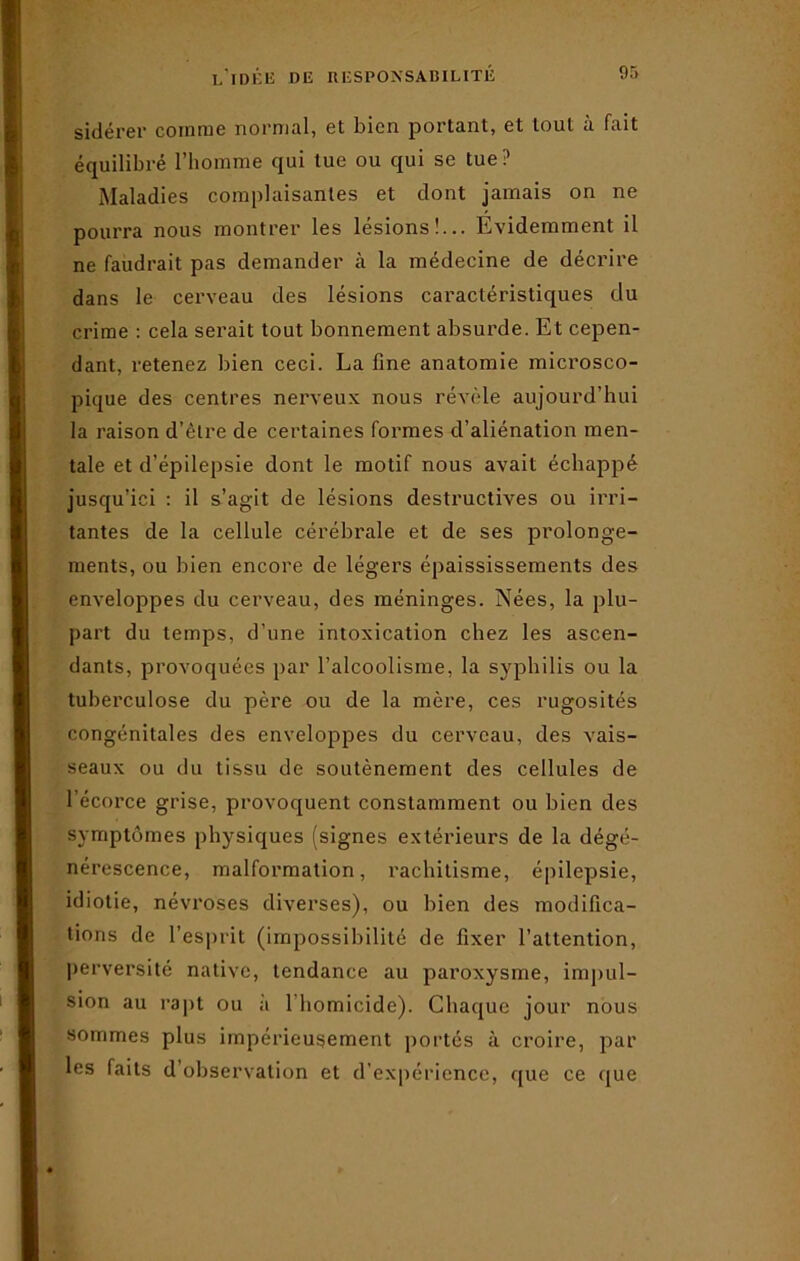 sidérer comme normal, et bien portant, et tout à fait équilibré l’homme qui tue ou qui se tue? Maladies complaisantes et dont jamais on ne pourra nous montrer les lésions!... Évidemment il ne faudrait pas demander à la médecine de décrire dans le cerveau des lésions caractéristiques du crime : cela serait tout bonnement absurde. Et cepen- dant, retenez bien ceci. La fine anatomie microsco- pique des centres nerveux nous révèle aujourd’hui la raison d’être de certaines formes d’aliénation men- tale et d’épilepsie dont le motif nous avait échappé jusqu’ici : il s’agit de lésions destructives ou irri- tantes de la cellule cérébrale et de ses prolonge- ments, ou bien encore de légers épaississements des enveloppes du cerveau, des méninges. Nées, la plu- part du temps, d’une intoxication chez les ascen- dants, provoquées par l’alcoolisme, la syphilis ou la tuberculose du père ou de la mère, ces rugosités congénitales des enveloppes du cerveau, des vais- seaux ou du tissu de soutènement des cellules de 1 écorce grise, provoquent constamment ou bien des symptômes physiques (signes extérieurs de la dégé- nérescence, malformation, rachitisme, épilepsie, idiotie, névroses diverses), ou bien des modifica- tions de l'esprit (impossibilité de fixer l’attention, perversité native, tendance au paroxysme, impul- sion au rapt ou a 1 homicide). Chaque jour nous sommes plus impérieusement portés à croire, par les faits d’observation et d’expérience, que ce que