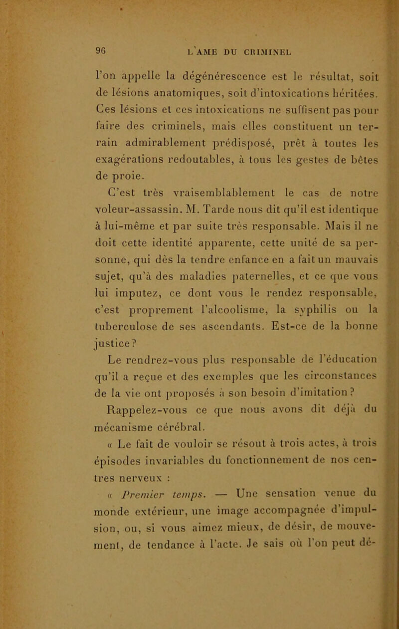 l’on appelle la dégénérescence est le résultat, soit de lésions anatomiques, soit d’intoxications héritées. Ces lésions et ces intoxications ne suffisent pas pour faire des criminels, mais elles constituent un ter- rain admirablement prédisposé, prêt à toutes les exagérations redoutables, à tous les gestes de bêtes de proie. C’est très vraisemblablement le cas de notre voleur-assassin. M. Tarde nous dit qu’il est identique à lui-même et par suite très responsable. Mais il ne doit cette identité apparente, cette unité de sa per- sonne, qui dès la tendre enfance en a fait un mauvais sujet, qu’à des maladies paternelles, et ce que vous lui imputez, ce dont vous le rendez responsable, c’est proprement l’alcoolisme, la syphilis ou la tuberculose de ses ascendants. Est-ce de la bonne justice ? Le rendrez-vous plus responsable de l’éducation qu’il a reçue et des exemples que les circonstances de la vie ont proposés à son besoin d’imitation? Rappelez-vous ce cjue nous avons dit déjà du mécanisme cérébral. « Le fait de vouloir se résout à trois actes, à trois épisodes invariables du fonctionnement de nos cen- tres nerveux : « Premier temps. — Une sensation venue du monde extérieur, une image accompagnée d impul- sion, ou, si vous aimez mieux, de désir, de mouve- ment, de tendance à l’acte. Je sais où 1 on peut dé-