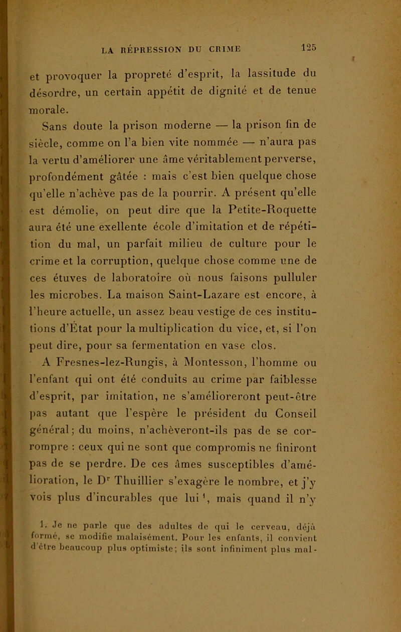 et provoquer la propreté d’esprit, la lassitude du désordre, un certain appétit de dignité et de tenue morale. Sans doute la prison moderne — la prison fin de siècle, comme on l’a bien vite nommée — n’aura pas la vertu d’améliorer une âme véritablement perverse, profondément gâtée : mais c’est bien quelque chose qu’elle n’achève pas de la pourrir. A présent qu’elle est démolie, on peut dire que la Petite-Roquette aura été une exellente école d’imitation et de répéti- tion du mal, un parfait milieu de culture pour le crime et la corruption, quelque chose comme une de ces étuves de laboratoire où nous faisons pulluler les microbes. La maison Saint-Lazare est encore, à l’heure actuelle, un assez beau vestige de ces institu- tions d’Etat pour la multiplication du vice, et, si l’on peut dire, pour sa fermentation en vase clos. A Fresnes-lez-Rungis, à Montesson, l’homme ou l’enfant qui ont été conduits au crime par faiblesse d’esprit, par imitation, ne s’amélioreront peut-être pas autant que l’espère le président du Conseil général; du moins, n’achèveront-ils pas de se cor- rompre : ceux qui ne sont que compromis ne finiront pas de se perdre. De ces âmes susceptibles d’amé- lioration, le Dr Thuillier s’exagère le nombre, et j’y vois plus d’incurables que lui1, mais quand il n’y 1. Je ne parle que des adultes de qui le cerveau, déjà formé, se modifie malaisément. Pour les enfants, il convient d être beaucoup plus optimiste; ils sont infiniment plus mal-