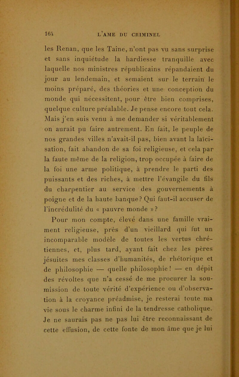 les Renan, que les Taine, n’ont pas vu sans surprise et sans inquiétude la hardiesse tranquille avec laquelle nos ministres républicains répandaient du jour au lendemain, et semaient sur le terrain le moins préparé, des théories et une conception du monde qui nécessitent, pour être bien comprises, quelque culture préalable. Je pense encore tout cela. Mais j’en suis venu à me demander si véritablement on aurait pu faire autrement. En fait, le peuple de nos grandes villes n’avait-il pas, bien avant la laïci- sation, fait abandon de sa foi religieuse, et cela par la faute même de la religion, trop occupée à faire de la foi une arme politique, à prendre le parti des puissants et des riches, à mettre l’évangile du fils du charpentier au service des gouvernements à poigne et de la haute banque? Qui faut-il accuser de l’incrédulité du « pauvre monde »? Pour mon compte, élevé dans une famille vrai- ment religieuse, près d’un vieillard qui lut un incomparable modèle de toutes les vertus chré- tiennes, et, plus lard, ayant fait chez les pères jésuites mes classes d’humanités, de rhétorique et de philosophie — quelle philosophie ! — en dépit des révoltes que n’a cessé de me procurer la sou- mission de toute vérité d’expérience ou d’observa- tion à la croyance préadmise, je resterai toute ma vie sous le charme infini de la tendresse catholique. Je ne saurais pas ne pas lui être reconnaissant de celle effusion, de cette fonte de mon âme que je lui