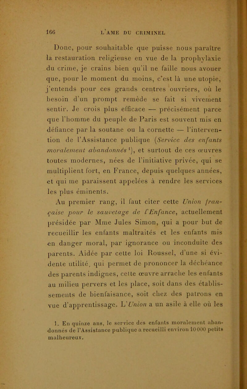 Donc, pour souhaitable que puisse nous paraître la restauration religieuse en vue de la prophylaxie du crime, je crains bien qu’il ne faille nous avouer que, pour le moment du moins, c’est là une utopie, j’entends pour ces grands centres ouvriers, où le besoin d’un prompt remède se fait si vivement sentir. Je crois plus efficace — précisément parce que l’homme du peuple de Paris est souvent mis en défiance par la soutane ou la cornette — l’interven- tion de l’Assistance publique (Service des enfants moralement abandonnés et surtout de ces œuvres toutes modernes, nées de l’initiative privée, qui se multiplient fort, en France, depuis quelques années, et qui me paraissent appelées à rendre les services les plus éminents. Au premier rang, il faut citer cette Union fra/i- çaise pour le sauvetage de l'Enfance, actuellement présidée par Mme Jules Simon, qui a pour but de recueillir les enfants maltraités et les enfants mis en danger moral, par ignorance ou inconduite des parents. Aidée par celte loi Roussel, d’une si évi- dente utilité, qui permet de prononcer la déchéance des parents indignes, cette œuvre arrache les enfants au milieu pervers et les place, soit dans des établis- sements de bienfaisance, soit chez des patrons en vue d’apprentissage. L'Union a un asile à elle où les 1. En quinze ans, le service des enfants moralement aban- donnés de l’Assistance publique a recueilli environ 10000 petits malheureux.