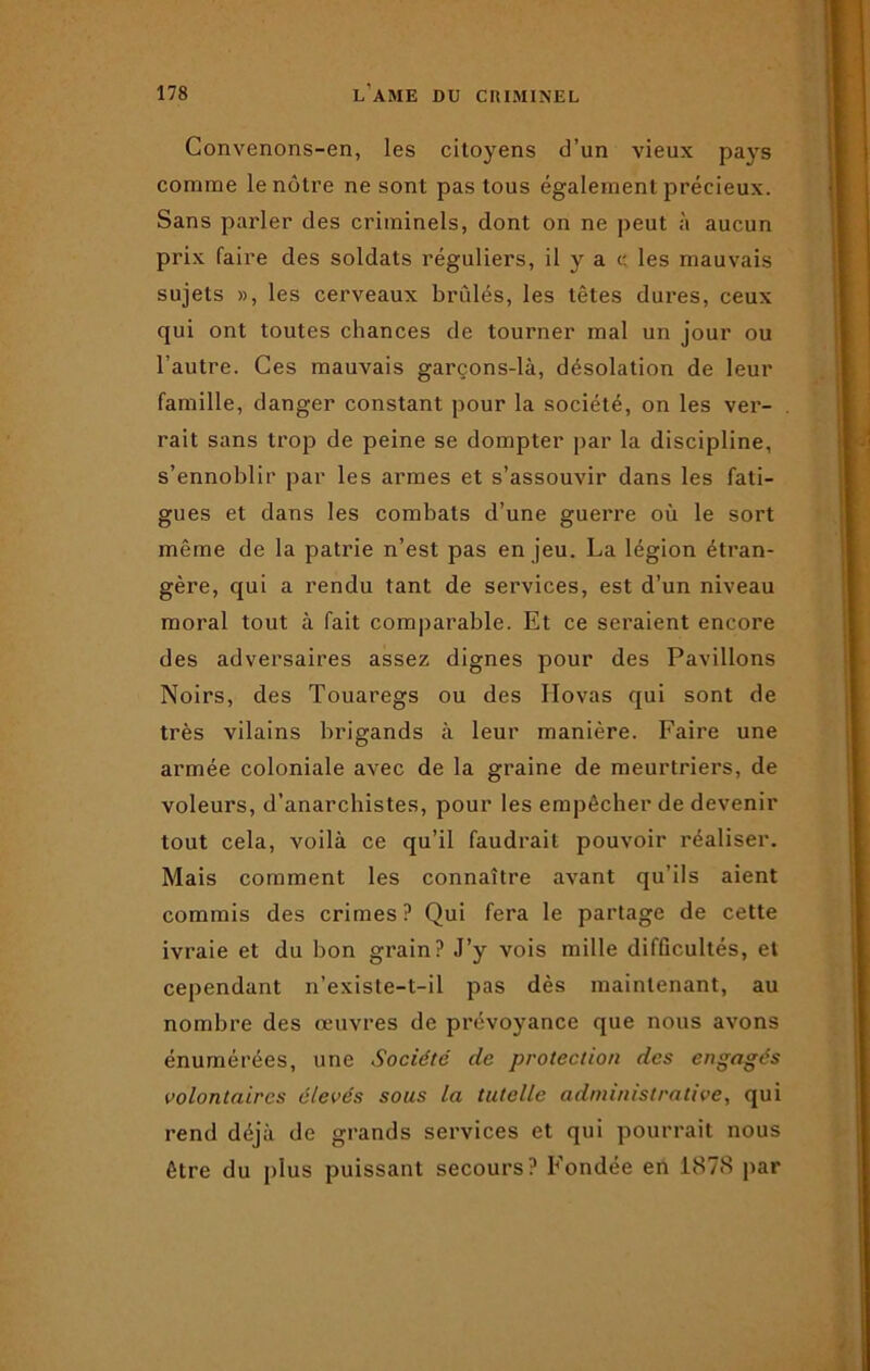 Convenons-en, les citoyens d’un vieux pays comme le nôtre ne sont pas tous également précieux. Sans parler des criminels, dont on ne peut à aucun prix faire des soldats réguliers, il y a c les mauvais sujets », les cerveaux brûlés, les têtes dures, ceux qui ont toutes chances de tourner mal un jour ou l’autre. Ces mauvais garçons-là, désolation de leur famille, danger constant pour la société, on les ver- rait sans trop de peine se dompter par la discipline, s’ennoblir par les armes et s’assouvir dans les fati- gues et dans les combats d’une guerre où le sort même de la patrie n’est pas en jeu. La légion étran- gère, qui a rendu tant de services, est d’un niveau moral tout à fait comparable. Et ce seraient encore des adversaires assez dignes pour des Pavillons Noirs, des Touaregs ou des Hovas qui sont de très vilains brigands à leur manière. Faire une armée coloniale avec de la graine de meurtriers, de voleurs, d’anarchistes, pour les empêcher de devenir tout cela, voilà ce qu’il faudrait pouvoir réaliser. Mais comment les connaître avant qu’ils aient commis des crimes? Qui fera le partage de cette ivraie et du bon grain? J’y vois mille difficultés, et cependant n’existe-t-il pas dès maintenant, au nombre des œuvres de prévoyance que nous avons énumérées, une Société de protection des engagés volontaires élevés sous la tutelle administrative, qui rend déjà de grands services et qui pourrait nous être du plus puissant secours? Fondée en 1878 par