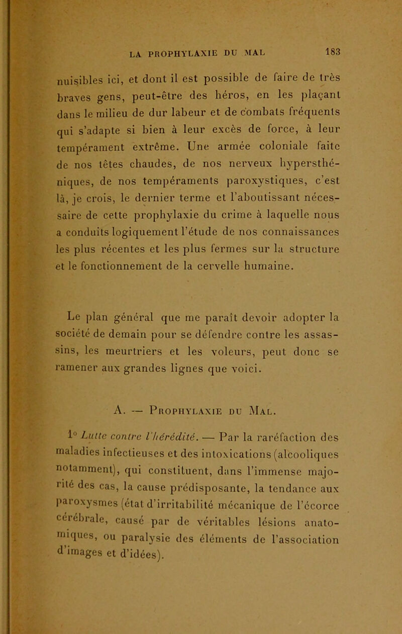 nuisibles ici, et dont il est possible de faire de très braves gens, peut-être des héros, en les plaçant dans le milieu de dur labeur et de combats fréquents qui s’adapte si bien à leur excès de force, à leur tempérament extrême. Une armée coloniale faite de nos têtes chaudes, de nos nerveux hypersthé- niques, de nos tempéraments paroxystiques, c’est là, je crois, le dernier terme et l’aboutissant néces- saire de celte prophylaxie du crime à laquelle nous a conduits logiquement l’étude de nos connaissances les plus récentes et les plus fermes sur la structure et le fonctionnement de la cervelle humaine. Le plan général que me paraît devoir adopter la société de demain pour se défendre contre les assas- sins, les meurtriers et les voleurs, peut donc se ramener aux grandes lignes que voici. A. — Prophylaxie du Mal. 1 Lutte contre l'hérédité. — Par la raréfaction des maladies infectieuses et des intoxications (alcooliques notamment), qui constituent, dans l’immense majo- rité des cas, la cause prédisposante, la tendance aux paioxysmes (état d’irritabilité mécanique de l’écorce cerebrale, causé par de véritables lésions anato- miques, ou paralysie des éléments de l’association d’images et d’idées).