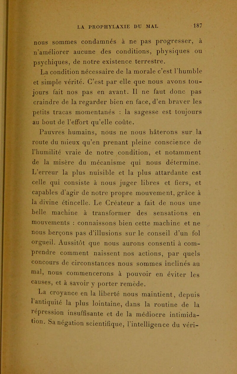 nous sommes condamnés à ne pas progresser, à n’améliorer aucune des conditions, physiques ou psychiques, de notre existence terrestre. La condition nécessaire de la morale c’est l’humble et simple vérité. C’est par elle que nous avons tou- jours fait nos pas en avant. 11 ne faut donc pas craindre de la regarder bien en face, d’en braver les pelils tracas momentanés : la sagesse est toujours au bout de l’effort qu’elle coûte. Pauvres humains, nous ne nous hâterons sur la route du mieux qu’en prenant pleine conscience de l’humilité vraie de notre condition, et notamment de la misère du mécanisme qui nous détermine. L’erreur la plus nuisible et la plus attardante est celle qui consiste à nous juger libres et fiers, et capables d’agir de notre propre mouvement, grâce à la divine étincelle. Le Créateur a fait de nous une belle machine à transformer des sensations en mouvements : connaissons bien cette machine et ne nous berçons pas d’illusions sur le conseil d’un fol orgueil. Aussitôt que nous aurons consenti à com- prendre comment naissent nos actions, par quels concours de circonstances nous sommes inclinés au mal, nous commencerons à pouvoir en éviter les causes, et à savoir y porter remède. La croyance en la liberté nous maintient, depuis 1 antiquité la plus lointaine, dans la routine de la i (-'pression insuffisante et de la médiocre intimida- tion. Sa négation scientifique, l’intelligence du véri-