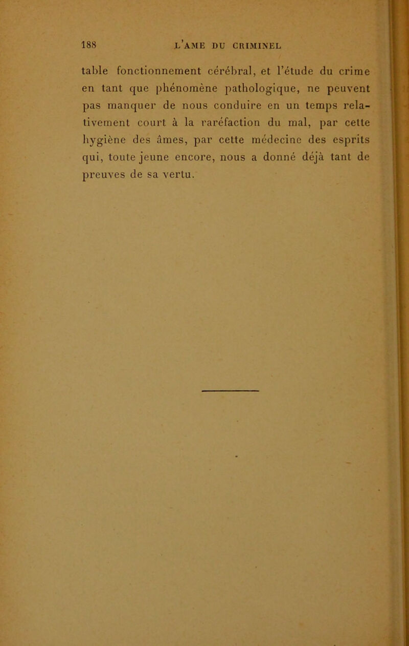 table fonctionnement cérébral, et l’étude du crime en tant que phénomène pathologique, ne peuvent pas manquer de nous conduire en un temps rela- tivement court à la raréfaction du mal, par cette hygiène des âmes, par cette médecine des esprits qui, toute jeune encore, nous a donné déjà tant de preuves de sa vertu.