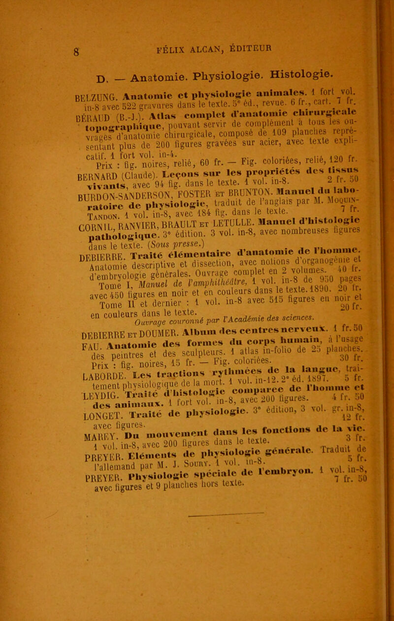 j3 Anatomie. Physiologie. Histologie. BELZUNG. Anatomie et physiologie animales. 1 fort vol. 1,1.8 avec 522 gravures clans le texte. 5e éd., revue. 6 fr., cart. 7 fr. RÉRM1D (B.-J.). Atlas complet d’anatomie chirurgicale ■ tono»-i'apliinuc, pouvant servir de complément a tous les ou- v,.agès d’anatomie chirurgicale, composé de 109 planches repré- sentant plus de 200 figures gravées sur acier, avec texte expli- “prix1 •'fig, boires’‘relié, 60 fr. - Fig. coloriées, relié, 120 fr. BERNARD (Claude). Leçons sur les propriétés des t.ssns .•v,init avec 94 fig. dans le texte. 1 vol. in-8. a u. o BIIRDON-SÀnDERSON, FOSTER et BRONTON. Mannel du labo BU, Uoipe de physiologie, traduit de l’anglais par M. Moquin- TaJdÔn 1vol in-8, avec 184 fig. dans le texte. 7 r’ rflRNll RANVIER, BRAULT et LETULLE. Manuel d’h.sto og.e Sôlogi.,ue.3« édition. 3 vol. in-8, avec nombreuses figures DFHERBE6 TraMé élémentaire d’anatomie de l’homme. D Muitorniè descriptive et dissection, avec notions d organogénie et -b tas?. i vensr*  a* en couleure dans ^ texte^ ^ VAcadémie des sciences. DEBIFRRE et DOUMER. Alhnm des centres nerveux. 1 fr. oO Priv • fio-. noires, lo Fr. — F i?* coioutes. LABORDE.° Les tractions rythmées _de ^la langue, ^al- ternent physiologique deMa moi • 1 ™ 'e de l’homme et '^nS^A 8?S200 figures. 4 fr. 50 LONGET. Traité de physiologie. 3» édition, 3 vol. gr. m-8, M A R EY ' ' *D iT mouvement dans les fonctions de la vie ÆMti 1«a avec figures et 9 planches hors texte.