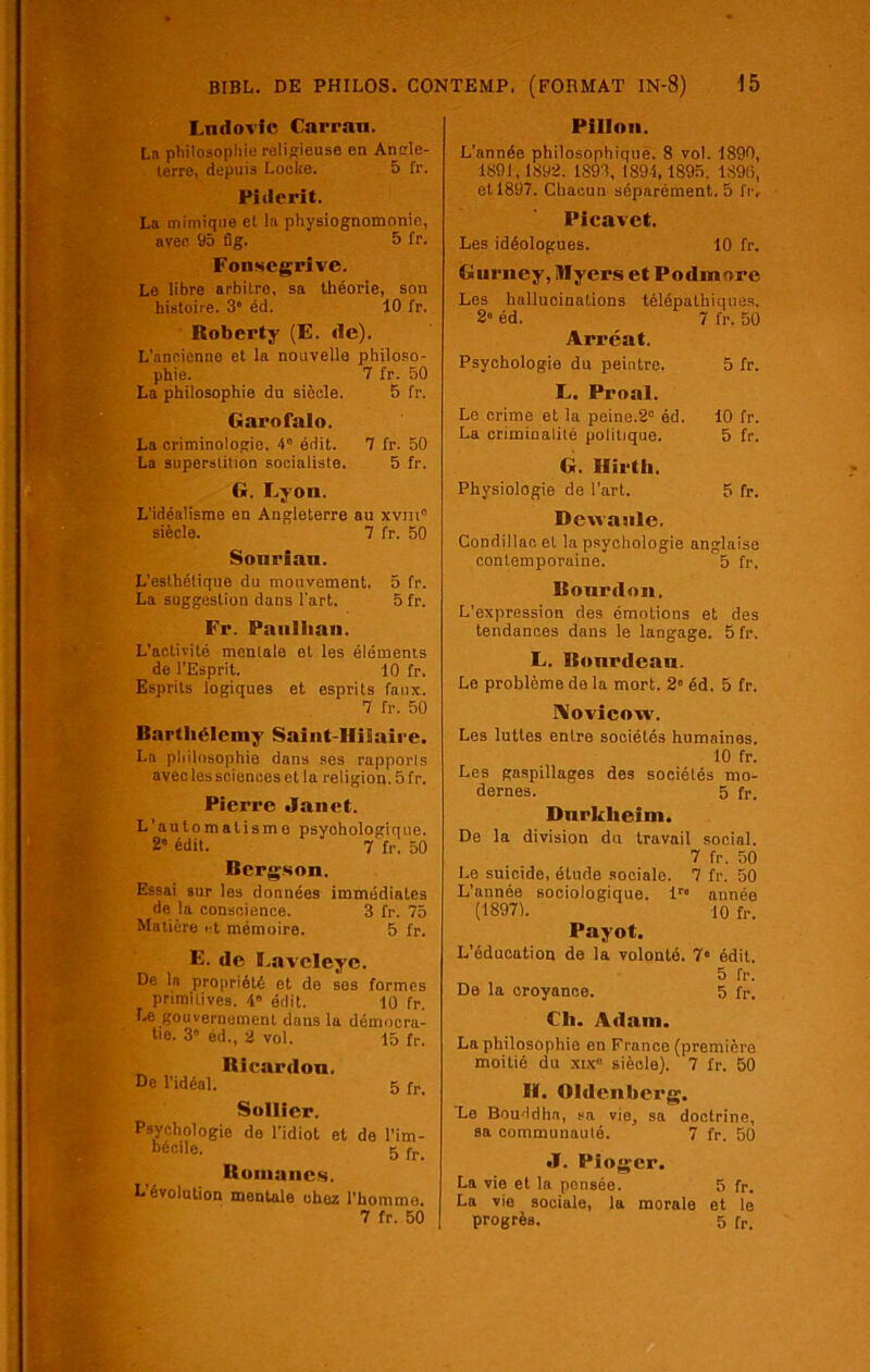 Lndovlc Carran. La philosophie religieuse en Angle- terre, depuis Locke. 5 fr. Pidcrit. La mimique et la physiognomonie, avec 95 fig. 5 fr. Fonsegrive. Le libre arbitre, sa théorie, son histoire. 3“ éd. 10 fr. Iloberty (E. rte). L’ancienne et la nouvelle philoso- phie. 7 fr. 50 La philosophie du siècle. 5 fr. Garofalo. La criminologie. 4° édit. 7 fr. 50 La superstition socialiste. 5 fr. G. Lyon. L’idéalisme en Angleterre au xvm siècle. 7 fr. 50 Sonrian. L’esthétique du mouvement. 5 fr. La suggestion dans l'art. 5 fr. Fr. Panllian. L’activité mentale et les éléments de l’Esprit. 10 fr. Esprits logiques et esprits faux. 7 fr. 50 Barthélémy Saint-Hilaire. La philosophie dans ses rapports avec les sciences et la religion. 5 fr. Pierre Janet. L’automatisme psychologique. 2« édit. 7 fr. 50 Bergson. Essai sur les données immédiates de la conscience. 3 fr. 75 Matière et mémoire. 5 fr. E. de Lavclcye. De ln propriété et de ses formes primitives. 4“ édit. 10 fr. Le gouvernement dans la démocra- tie. 3' éd., 2 vol. 15 fr. Riearrton. De l’idéal. 5 fr Sollicr. Psychologie de l’idiot et de l’im- béctle. 5fr. Romanes. L’évolution mentale chez l’homme. 7 fr. 50 Pillon. L’année philosophique. 8 vol. 1890, 1891,1892. 1S93, 1891,1895. 1896, et 1897. Chacun séparément. 5 fr. Picavet. Les idéologues. 10 fr. Gurney, ïlïyers et Podmore Les hallucinations télépathiques. 2” éd. 7 fr. 50 Arréat. Psychologie du peintre. 5 fr. L. Proal. Le crime et la peine.2° éd. 10 fr. La criminalité politique. 5 fr. G. Hirth. Physiologie de l’art. 5 fr. Dewanle. Condillaoet la psychologie anglaise contemporaine. 5 fr. Bourdon. L’expression des émotions et des tendances dans le langage. 5 fr. L. Bonrdeau. Le problème de la mort. 2 éd. 5 fr. Novicow. Les luttes entre sociétés humaines. 10 fr. Les gaspillages des sociétés mo- dernes. 5 fr. Dnrkheim. De la division du travail social. 7 fr. 50 Le suicide, étude sociale. 7 fr. 50 L’année sociologique. lr« année (•18971. 10 fr. Payot. L’éducation de la volonté. 7“ édit. 5 fr. De la croyance. 5 fr. Ch. Adam. La philosophie en France (première moitié du xix» siècle). 7 fr. 50 H. Oldenberg. ’Lo Bouddha, sa vio, sa doctrine, sa communauté. 7 fr. 50 J. Pfoger. La vie et la pensée. 5 fr. La vie sociale, la morale et le progrès. 5 fr.