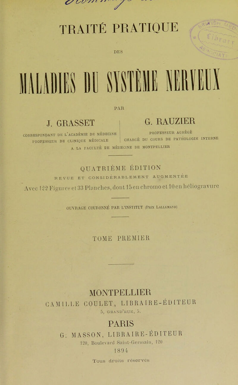 DES PAR J. GRASSET G. RAUZ1ER CORRESPONDANT DE L'ACADEMIE DE MÉDECINE I PEOFESSEDR AGREGE PROFESSEUR DE CLINIQUE MÉDICALE CHARGÉ DU COURS DE PATHOLOGIE INTERNE A LA FACULTÉ DE MÉDECINE DE MONTPELLIER QUATRIÈME ÉDITION REVUE ET CONSIDERABLEMENT AUGMENTEE Avec 122 Figures el 33 Planches, dont 15 en chromo et 10en héliogravure OUVRAGE COURONNÉ PAR L'INSTITUT (Prix Lallemand) TOME PREMIER MONTPELLIER CAMILLE GOULET, LIBRAIRE-ÉDITEUR 5, grand’huh, 5. PARIS G. MASSON, LIBRAIRE-ÉDITEUR 120, Boulevard Saint-Germain, 120 1894 Tous droits réserves