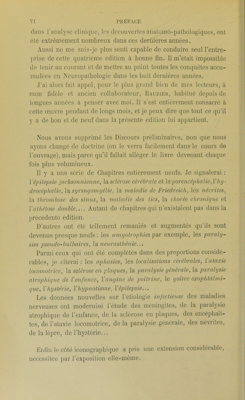 dans l’analyse clinique, les découvertes anatomo-pathologiques, ont été extrêmement nombreux dans ces dernières années. Aussi ne me suis-je plus senti capable de conduire seul l’entre- prise de cette quatrième édition à bonne fin. Il m’était impossible de tenir au courant et de mettre au point toutes les conquêtes accu- mulées en Neuropathologic dans les huit dernières années. J’ai alors fait appel, pour le plus grand bien de mes lecteurs, à mon fidèle et ancien collaborateur, Üauzier, habitué depuis de longues années à penser avec moi. Il s'est entièrement consacré à celte œuvre pendant de longs mois, et je peux dire que tout ce qu’il y a de bon et de neuf dans la présente édition lui appartient. Nous avons supprimé les Discours préliminaires, non que nous ayons changé de doctrine (on le verra facilement dans le cours de l’ouvrage), mais parce qu’il fallait alléger le livre devenant chaque fois plus volumineux. Il y a une série de Chapitres entièrement neufs. Je signalerai : Y épilepsie jcicksonnienne, la sclérose cérébrale et ]apore)icéphalie,V hy- drocéphalie, la synngomyélie, la maladie de Friedreich, les névrites, la thrombose des sinus, la maladie des tics, la chorée chronique et Yathétose double.... Autant de chapitres qui n’existaient pas dans la précédente édition. D’autres ont été tellement remaniés et augmentés qu’ils sont devenus presque neufs : les amyotrophies par exemple, les paraly- sies pseudo-bulbaires, la neurasthénie... Parmi ceux qui ont été complétés dans des proportions considé- rables, je citerai : les aphasies, les localisations cérébrales, Yataxie locomotrice, la sclérose en plaques, la paralysie générale, la paralysie atrophique de l’enfance, Y angine cle poitrine, le goitre exophtalmi- que, Y hystérie, Y hypnotisme, Y épilepsie... Les données nouvelles sur l’étiologie infectieuse des maladies nerveuses ont modernisé l’étude des méningites, de la paralysie atrophique de l’enfance, de la sclérose en plaques, des encéphali- tes, de l’ataxie locomotrice, de la paralysie générale, des névrites, de la lèpre, de l’hystérie... Enfin le côté iconographique a pris une extension considérable, nécessitée par l’exposition elle-même.