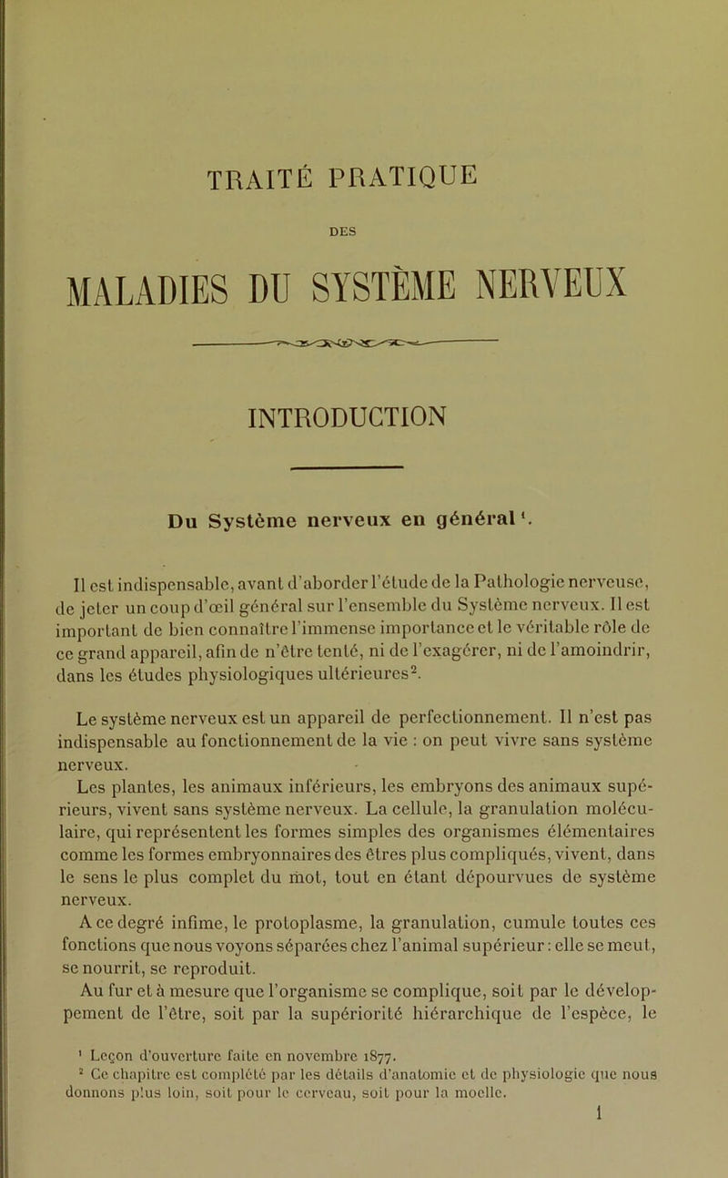 DES MALADIES DU SYSTÈME NERVEUX INTRODUCTION Du Système nerveux en général*. Il est indispensable, avant d’aborder l’étude de la Pathologie nerveuse, de jeter un coup d’œil général sur l’ensemble du Système nerveux. Il est important de bien connaître l’immense importance et le véritable rôle de ce grand appareil, afin de n’être tenté, ni de l’exagérer, ni de l’amoindrir, dans les études physiologiques ultérieures1 2. Le système nerveux est un appareil de perfectionnement. Il n’est pas indispensable au fonctionnement de la vie : on peut vivre sans système nerveux. Les plantes, les animaux inférieurs, les embryons des animaux supé- rieurs, vivent sans système nerveux. La cellule, la granulation molécu- laire, qui représentent les formes simples des organismes élémentaires comme les formes embryonnaires des êtres plus compliqués, vivent, dans le sens le plus complet du mot, tout en étant dépourvues de système nerveux. A ce degré infime, le protoplasme, la granulation, cumule toutes ces fonctions que nous voyons séparées chez l’animal supérieur : elle se meut, se nourrit, se reproduit. Au fur et à mesure que l’organisme se complique, soit par le dévelop- pement de l’être, soit par la supériorité hiérarchique de l’espèce, le 1 Leçon d’ouverture faite en novembre 1877. 2 Ce chapitre est complété par les détails d’anatomie et de physiologie cpic nous donnons plus loin, soit pour le cerveau, soit pour la moelle.