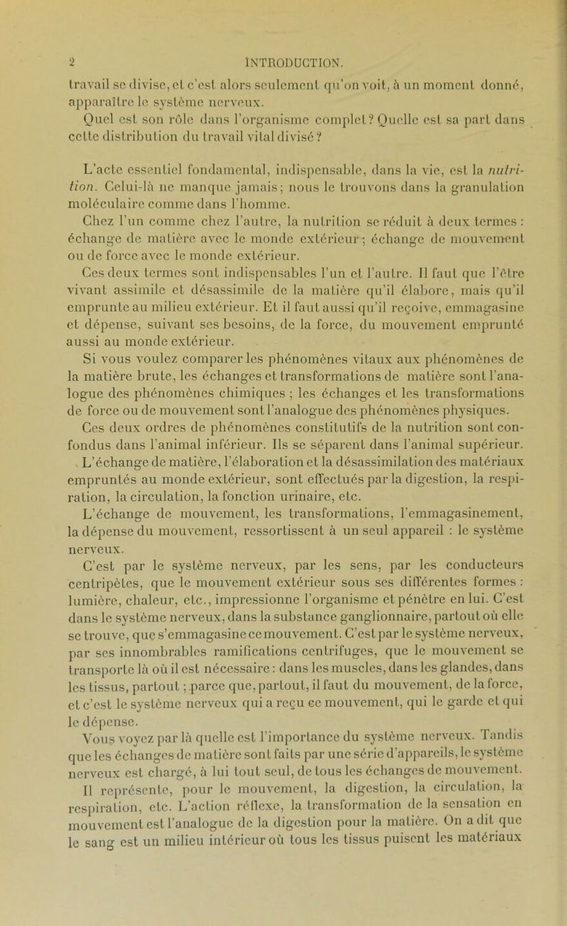 travail sc divise, et c’est alors seulement qu’on voit, à un moment donné, apparaître le système nerveux. Quel est son rôle dans l’organisme complet? Quelle est sa part dans celte distribution du travail vital divisé? L’acte essentiel fondamental, indispensable, dans la vie, est la nutri- tion. Celui-là ne manque jamais; nous le trouvons dans la granulation moléculaire comme dans l’homme. Chez l’un comme chez l’autre, la nutrition se réduit à deux termes: échange de matière avec le monde extérieur-, échange de mouvement ou de force avec le monde extérieur. Ces deux termes sont indispensables l’un et l’autre. Il faut que l’étre vivant assimile et désassimile de la matière qu’il élabore, mais qu’il emprunte au milieu extérieur. EL il faut aussi qu’il reçoive, emmagasine et dépense, suivant ses besoins, de la force, du mouvement emprunté aussi au monde extérieur. Si vous voulez comparer les phénomènes vitaux aux phénomènes de la matière brute, les échanges et transformations de matière sont l’ana- logue des phénomènes chimiques ; les échanges et les transformations de force ou de mouvement sont l’analogue des phénomènes physiques. Ces deux ordres de phénomènes constitutifs de la nutrition sont con- fondus dans l’animal inférieur. Ils se séparent dans l’animal supérieur. L’échange de matière, l’élaboration et la désassimilation des matériaux empruntés au monde extérieur, sont effectués par la digestion, la respi- ration, la circulation, la fonction urinaire, etc. L’échange de mouvement, les transformations, l’emmagasinement, la dépense du mouvement, ressortissent à un seul appareil : le système nerveux. C’est par le système nerveux, par les sens, par les conducteurs centripètes, que le mouvement extérieur sous ses différentes formes : lumière, chaleur, etc., impressionne l’organisme et pénètre en lui. C’est dans le système nerveux, dans la substance ganglionnaire, partout où elle se trouve, que s’emmagasine ce mouvement. C’est par le système nerveux, par ses innombrables ramifications centrifuges, que le mouvement se transporte là où il est nécessaire : dans les muscles, dans les glandes, dans les tissus, partout ; .parce que, partout, il faut du mouvement, de la force, et c’est le système nerveux qui a reçu ce mouvement, qui le garde cl qui le dépense. Vous voyez par là quelle est l’importance du système nerveux. Tandis que les échanges de matière sont faits par une série d’appareils, le système nerveux est chargé, à lui tout seul, de tous les échanges de mouvement. Il représente, pour le mouvement, la digestion, la circulation, la respiration, etc. L’action réflexe, la transformation de la sensation en mouvement est l’analogue de la digestion pour la matière. On a dit que le sang est un milieu intérieur où tous les tissus puisent les matériaux