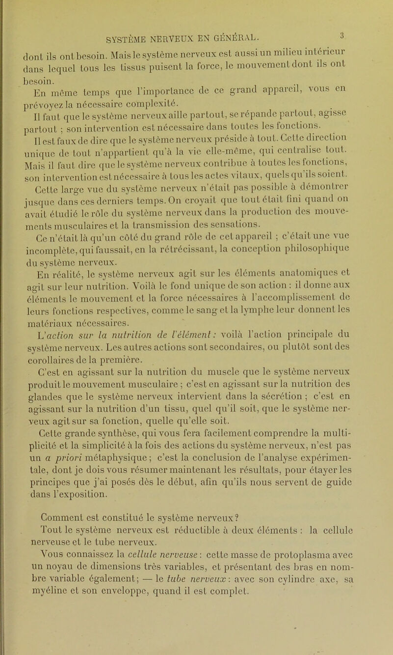 donl ils ont besoin. Mais le système nerveux est aussi un milieu intérieur dans lequel tous les tissus puisent la force, le mouvement dont ils ont besoin. En même temps que l’importance de ce grand appareil, vous en prévoyez la nécessaire complexité. Il faut que le système nerveux aille partout, se répande partout, agisse partout ; son intervention est nécessaire dans toutes les fonctions. Il est faux de dire que le système nerveux préside à tout. Cette direction unique de tout n’appartient qu’à la vie elle-même, qui centralise tout. Mais il faut dire que le système nerveux contribue à toutes les lonclions, son intervention est nécessaire à tous les actes vitaux, quels qu ils soient. Cette large vue du système nerveux n’était pas possible à démontrer jusque dans ces derniers temps. On croyait que tout était fini quand on avait étudié le rôle du système nerveux dans la production des mouve- ments musculaires et la transmission des sensations. Ce n’était là qu’un côté du grand rôle de cet appareil ; c’était une vue incomplète, qui faussait, en la rétrécissant, la conception philosophique du système nerveux. En réalité, le système nerveux agit sur les éléments anatomiques et agit sur leur nutrition. Voilà le fond unique de son action : il donne anx éléments le mouvement et la force nécessaires à l’accomplissement de leurs fonctions respectives, comme le sang et la lymphe leur donnent les matériaux nécessaires. L'action sur la nulrition de l'élément: voilà l’action principale du système nerveux. Les autres actions sont secondaires, ou plutôt sont des corollaires de la première. C’est en agissant sur la nutrition du muscle que le système nerveux produit le mouvement musculaire; c’est en agissant sur la nutrition des glandes que le système nerveux intervient dans la sécrétion ; c’esL en agissant sur la nulrition d’un tissu, quel qu’il soit, que le système ner- veux agit sur sa fonction, quelle qu’elle soit. Cette grande synthèse, qui vous fera facilement comprendre la multi- plicité et la simplicité à la fois des actions du système nerveux, n’est pas un a priori métaphysique ; c’est la conclusion de l’analyse expérimen- tale, dont je dois vous résumer maintenant les résultats, pour étayer les principes que j’ai posés dès le début, afin qu’ils nous servent de guide dans l’exposition. Comment est constitué le système nerveux? Tout le système nerveux est réductible à deux éléments : la cellule nerveuse et le tube nerveux. Vous connaissez la cellule nerveuse : cette masse de protoplasma avec un noyau de dimensions très variables, et présentant des bras en nom- bre variable également; — le tube nerveux: avec son cylindre axe, sa myéline et son enveloppe, quand il esL complet.