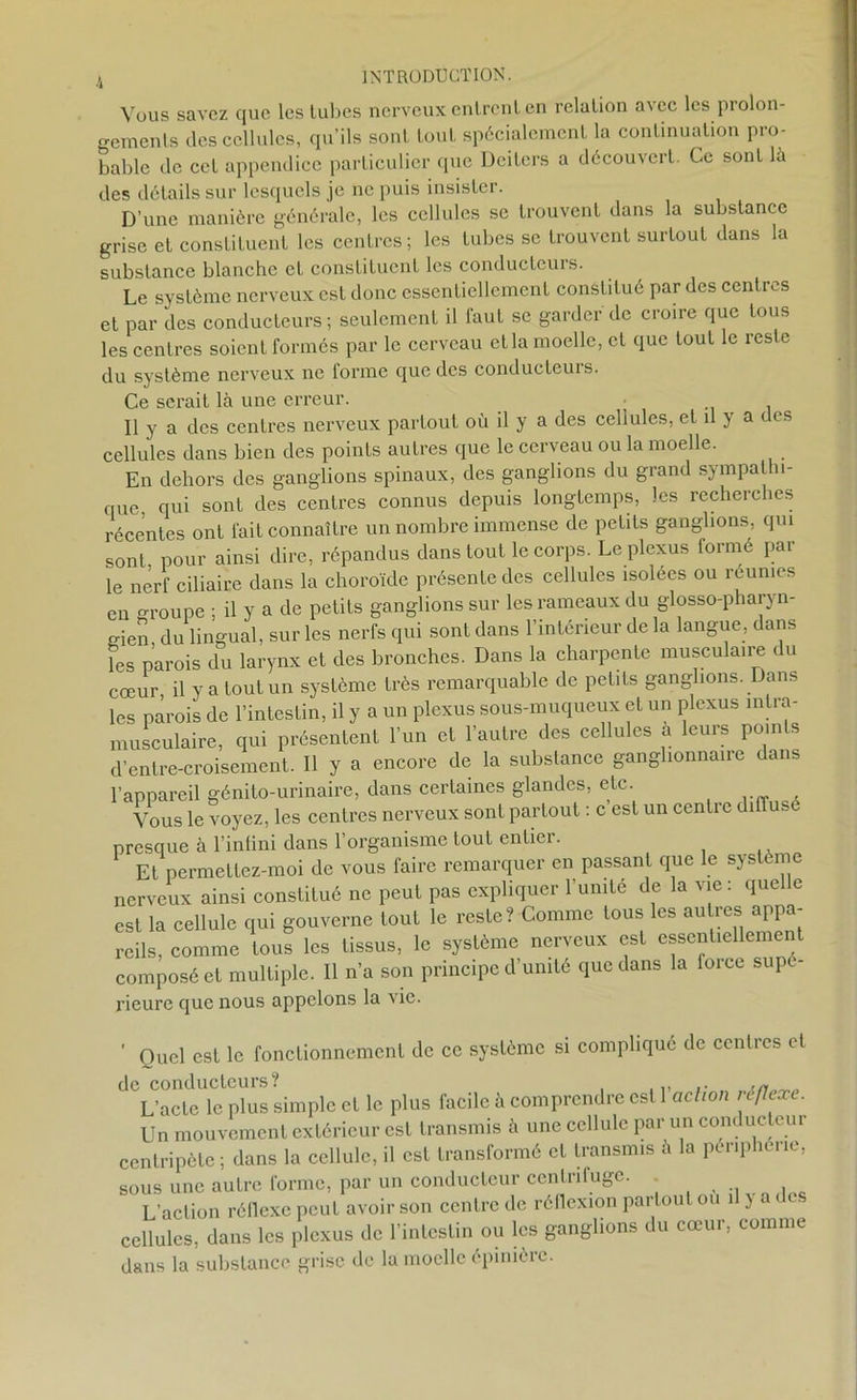 Vous savez que les tubes nerveux entrent en relation a\cc les prolon- gements des cellules, qu’ils sont tout spécialement la continuation pro- bable de cet appendice particulier que Deiters a découvert. Ce sont la des détails sur lesquels je ne puis insister. D’une manière générale, les cellules se trouvent dans la substance grise et constituent les centres ; les tubes se trouvent surtout dans la substance blanche et constituent les conducteurs. Le système nerveux est donc essentiellement constitué par des centres et par des conducteurs; seulement il faut se garder de croire que tous les centres soient formés par le cerveau et la moelle, et que tout le reste du système nerveux ne forme que des conducteurs. Ce serait là une erreur. Il y a des centres nerveux partout où il y a des cellules, et il y a des cellules dans bien des points autres que le cerveau ou la moelle. En dehors des ganglions spinaux, des ganglions du grand sympathi- que qui sont des centres connus depuis longtemps, les recherches récentes ont fait connaître un nombre immense de petits ganglions, qui sont pour ainsi dire, répandus dans tout le corps. Le plexus formé par le nerf ciliaire dans la choroïde présente des cellules isolées ou réunies eu oroupe ; il y a de petits ganglions sur les rameaux du glosso-pharyn- o-ien du lingual, sur les nerfs qui sont dans l’intérieur de la langue, dans les parois du larynx et des bronches. Dans la charpente musculaire du cœur, il y a tout un système très remarquable de petits ganglions. Dans les parois de l’intestin, il y a un plexus sous-muqueux et un plexus intra- musculaire, qui présentent l’un et l’autre des cellules a leurs points d’entre-croisement. Il y a encore de la substance ganglionnaire dans l’appareil génito-urinaire, dans certaines glandes, etc. Vous le voyez, les centres nerveux sont partout : c est un centre diffuse presque à l’infini dans l’organisme tout entier. Et permettez-moi de vous faire remarquer en passant que le système nerveux ainsi constitué ne peut pas expliquer l’umte de la vie : quelle est la cellule qui gouverne tout le reste? Comme tous les autres appa- reils, comme tous les tissus, le système nerveux est essentiellement composé et multiple. Il n’a son principe d’unité que dans la foice supé rieure que nous appelons la vie. ' Quel est le fonctionnement de ce système si compliqué de centres et de conducteurs? . ,, „ L’acte le plus simple et le plus facile à comprendre est 1 action réflexe. Un mouvement extérieur est transmis à une cellule par un conducteur centripète ; dans la cellule, il est transformé et transmis à la périphérie, sous une autre forme, par un conducteur centrifuge. L’action réflexe peut avoir son centre de réllexion partout ou il J ad cellules, dans les plexus de l’intestin ou les ganglions du cœur, comme dans la substance grise de la moelle épinière.