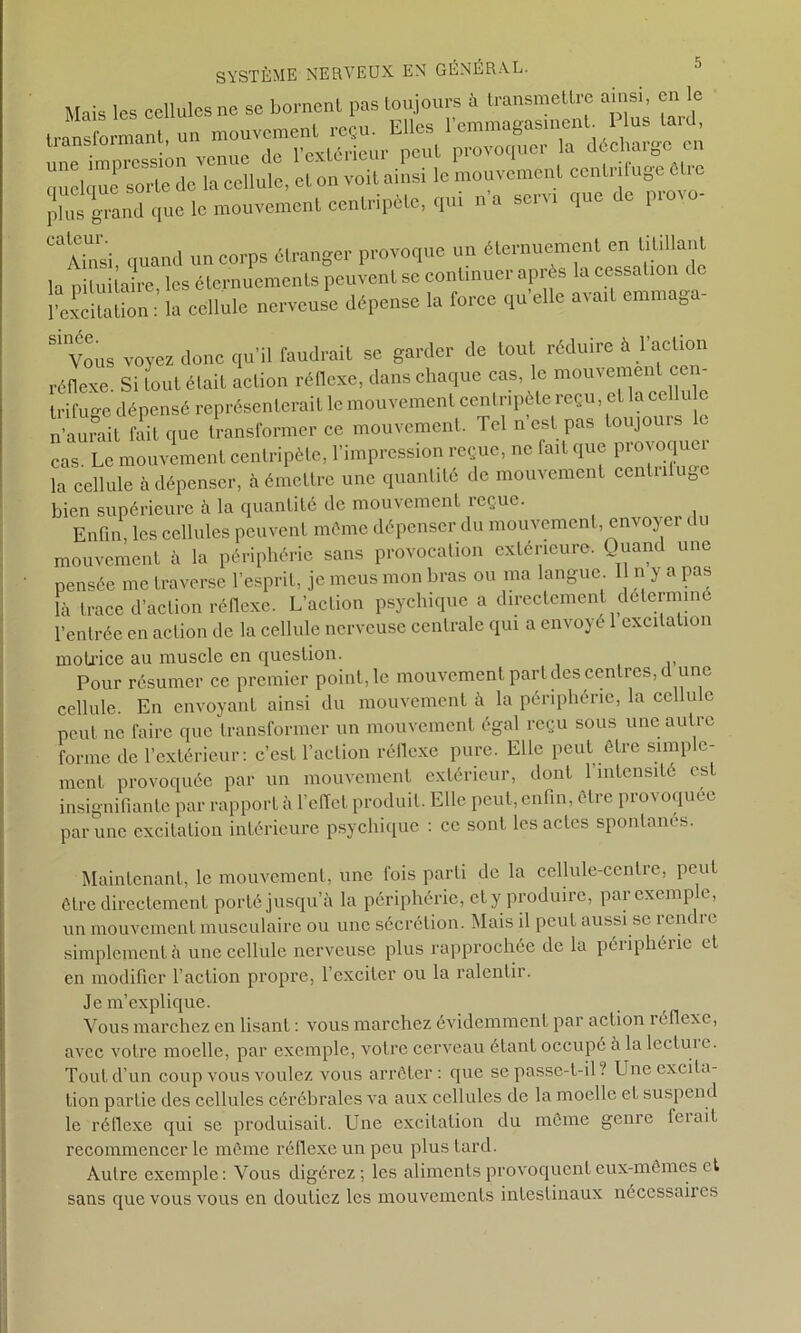 Mais ies cellules ne se bornent pas toujours à transmettre ainsi, en le tratLmanI u» mouvement reçu. Elles une impression venue de l’extérieur peut provoquer la décüarge en quelque sorte de la cellule, et on voit ainsi le mouvement ccnti iluge Ôtic plus grand que le mouvement centripète, qui n a servi que de pio CaAinsi quand un corps étranger provoque un éternuement en titillant H ni lui taire, les éternuements peuvent se continuer après la cessation de l’excitation : la cellule nerveuse dépense la force qu’elle avait enunaga- 81 Vous voyez donc qu’il faudrait se garder de tout réduire à l’action réflexe. Si tout élait action réflexe, dans chaque cas, le mouvemen cen trifuge dépensé représenterait le mouvement centripète reçu, et la cellu c n’aurait faU que transformer ce mouvement. Tel n’est pas toujours le cas. Le mouvement centripète, l’impression reçue, ne lait que pioeoquc la cellule à dépenser, à émettre une quantité de mouvement centnluBe bien supérieure h la quantité de mouvement reçue. ^ Enfin, les cellules peuvent même dépenser du mouvement, envoyei c u mouvement à la périphérie sans provocation extérieure. Quand une pensée me traverse l’esprit, je meus mon bras ou ma langue I n y a pas là trace d’action réflexe. L’action psychique a directement déterminé l’entrée en action de la cellule nerveuse centrale qui a envoyé 1 excitation motrice au muscle en question. Pour résumer ce premier point, le mouvement part des centres, d une cellule. En envoyant ainsi du mouvement à la périphérie, la cellule peut ne faire que transformer un mouvement égal reçu sous une autre forme de l’extérieur: c’est l’action réflexe pure. Elle peut être simple- ment provoquée par un mouvement extérieur, dont 1 intensité es insignifiante par rapport à l’effet produit. Elle peut, enfin, être provoquée par une excitation intérieure psychique : ce sont les actes spontanés. Maintenant, le mouvement, une fois parti de la cellule-centre, peut être directement porté jusqu’à la périphérie, et y produire, par exemple, un mouvement musculaire ou une sécrétion. Mais il peut aussi se rent i e simplement à une cellule nerveuse plus rapprochée de la périphéiic et en modifier l’action propre, l’exciter ou la ralentir. Je m’explique. Vous marchez en lisant : vous marchez évidemment par action réflexe, avec votre moelle, par exemple, votre cerveau étant occupé a la lectui e. Tout d’un coup vous voulez vous arrêter: que se passe-t-il ? Une excita- tion partie des cellules cérébrales va aux cellules de la moelle et suspend le réflexe qui se produisait. Une excitation du même genre feiait recommencer le même réflexe un peu plus tard. Autre exemple: Vous digérez; les aliments provoquent eux-mêmes et sans que vous vous en doutiez les mouvements intestinaux nécessaires