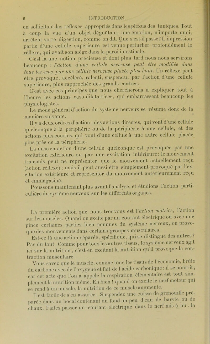 en sollicitant les réflexes appropriés dans les plexus des tuniques. Tout à coup la vue d’un objet dégoûtant, une émotion, n’importe quoi, arrêtent votre digestion, comme on dit. Que s’csl-il passé? L’impression partie d’une cellule supérieure est venue perturber profondément le réflexe, qui avait son siège dans la paroi intestinale. C’-est là une notion précieuse et dont plus tard nous nous servirons beaucoup : l'action d’une cellule nerveuse peut être modifiée dans tous les sens par une cellule nerveuse placée plus haut. Un réflexe peut être provoqué, accéléré, ralenti, suspendu, par l’action d’une cellule supérieure, plus rapprochée des grands centres. C’est avec ces principes que nous chercherons à expliquer tout à l’heure les actions vaso-dilatatrices, qui embarrassent beaucoup les physiologistes. Le mode général d’action du système nerveux se résume donc de la manière suivante. Il y a deux ordres d’action : des actions directes, qui vont d’une cellule quelconque à la périphérie ou de la périphérie à une cellule, et des actions plus courtes, qui vont d’une cellule à une autre cellule placée plus près de la périphérie. La mise en action d’une cellule quelconque est provoquée par une excitation extérieure ou par une excitation intérieure : le mouvement transmis peut ne représenter que le mouvement actuellement reçu (action réflexe) ; mais il peut aussi être simplement provoqué par l’ex- citation extérieure et représenter du mouvement antérieurement reçu et emmagasiné. Poussons maintenant plus avant l’analyse, et étudions 1 aclion parti- culière du système nerveux sur les différents organes. La première action que nous trouvons est 1 action motrice, 1 action sur les muscles. Quand on excite par un courant électrique ou avec une pince certaines parties bien connues du système nerveux, on provo- que des mouvements dans certains groupes musculaires. Est-ce là une action séparée, spécifique, qui se distingue des autres ? Pas du tout. Comme pour tous les autres tissus, le système nerveux agit ici sur la nutrition; c’est en excitant la nutrition qu il provoque la con- traction musculaire. Vous savez que le muscle, comme tous les tissüs de 1 économie, bi ûle du carbone avec de l’oxygène et fait de l’acide carbonique : il se nourrit, car cet acte que l’on a appelé la respiration élémentaire est tout sim- plement la nutrition même. Eh bien ! quand on excite le nerf moteur qui se rend à un muscle, la nutrition de ce muscle augmente. Il est facile de s’en assurer. Suspendez une cuisse de grenouille pré- parée dans un bocal contenant au fond un peu d eau de baryte ou de chaux. Faites passer un courant électrique dans le ncrl mis à nu . la