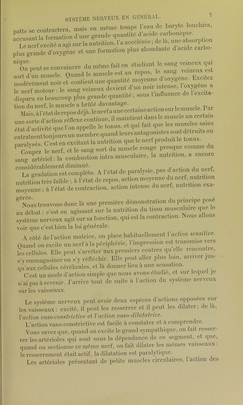 patte se contractera, mais en môme temps l’eau de baryte louclnra, ■ | formationd’une grande quantité d acide caibomqu . ^Le nerf excité a agi sur la nutrition, l’a accélérée; de là, une absorption plus grande d’oxygène et une formation plus abondante d acide caib - 111 On peut se convaincre du même fait en étudiant le sang veineux qui soit d’un muscle. Quand le muscle est au repos, le sang veineux est modérément noir eîT contient une quantité> moyenne lo nerf motcur : le sang veineux devient d un non intense, oxyger disparu en beaucoup plus grande quantité ; sous 1 influence c cxci a tion du nerf, le muscle a brûlé davantage. Mais à l’état de repos déjà, le nerf a une certaine action sur le muscle P une S01.’le d’action réflexe continue, il maintient dans le muscle un cei Lan étal d’activité que l’on appelle le tonus, et qui fait que les musc es sains cnlralncnlloujour.un membre <|uandlcursanlo^MU^W80lrtdfllruiUou naralvsés C’est en excitant la nutrition que le nei f pi odmt tonus. P Coupez le nerf, et le sang sort du muscle rouge presque comme du sang artériel : la combustion intra-musculaire, la nutrition, a encoie C° La ^rada don es fcomplè te. A l’état de paralysie, pas d’action du nerf, nutritfon très faible ; à l’état de repos, action moyenne du nerf, nuLiition moyenne ; à l’état de contraction, action intense du nerf, nutrition exa- gNous trouvons donc là une première démonstration du principe posé au début : c’est en agissant sur la nutrition du tissu musculaire que le système nerveux agit sur sa fonction, qui est la contraction. Aous allons voir que c’est bien la loi générale. A côté de l’action motrice, on place habituellement Y action sensitive. Quand on excite un nerf à la périphérie, l’impression est transmise vers les cellules. Elle peut s’arrêter aux premiers centres qu elle rencontie, s’y emmagasiner ou s’y réfléchir. Elle peut aller plus loin, arriver jus- qu’aux cellules cérébrales, et là donner lieu à une sensation. C’est un mode d’action simple que nous avons étudié, et sur leque je n’ai pas à revenir. J’arrive tout de suite à l’action du système nerveux sur les vaisseaux. Le système nerveux peut avoir deux espèces d’actions opposées sur les vaisseaux : excité, il peut les resserrer et il peut les dilater; de la, Y action vaso-conslviclive et Yaction vaso-clilalatnce. L’action vaso-constrictive est facile à constater et àcomprendie. Vous savez que, quand on excite le grand sympathique, on lait resser- rer les artérioles qui sont sous la dépendance de ce segment, et que, quand on sectionne ce même nerf, on fait dilater les mêmes vaisseaux: le resserrement était actif, la dilatation est paralytique. Les artérioles présentant de petits muscles circulaires, l’action des