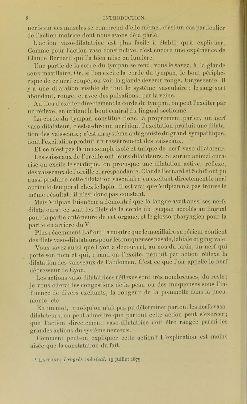 nerfs sur ces muscles se comprend d’elle-même; c’eslun cas particulier de l’action motrice dont nous avons déjà parlé. L’action vaso-dilatatrice est plus facile à établir qu’à expliquer. Comme pour l’action vaso-conslrictive, c’est encore une expérience de Claude Bernard qui l’a bien mise en lumière. Une partie de la corde du tympan se rend, vous le savez, à la glande sous-maxillaire. Or, si l’on excite la corde du tympan, le bout périphé- rique de ce nerf coupé, on voiL la glande devenir rouge, turgescente. 11 y a une dilatation visible de tout le système vasculaire : le sang sort abondant, rouge, et avec des pulsations, par la veine. Au lieu d’exciter directement la corde du tympan, on peut l’exciter par un réflexe, en irritant le bout central du lingual sectionné. La corde du tympan constitue donc, à proprement parler, un nerf vaso-dilatateur, c’est-à-dire un nerf dont l’excitation produit une dilata- tion des vaisseaux; c’est un système antagoniste du grand sympathique, dont l’excitation produit un resserrement des vaisseaux. Et ce n’est pas là un exemple isolé et Unique de nerf vaso-dilatateur. Les vaisseaux de l’oreille ont leurs dilatateurs. Si sur un animal cura- risé on excite le sciatique, on provoque une dilatation active, réflexe, des vaisseaux de l’oreille correspondante. Claude Bernard et Schiff ont pu aussi produire cette dilatation vasculaire en excitant directement le nerf auriculo-temporal chez le lapin; il est vrai que Vulpian n’a pas trouvé le même résultat: il n’est donc pas constant. Mais Vulpian lui-même a démontré que la langue avait aussi ses nerfs dilatateurs : ce sont les fdels de la corde du tympan accolés au lingual pour la partie antérieure de cet organe, et le glosso-pharyngien pour la partie en arrière du V. Plus récemment Laffont ' a montré que le maxillaire supérieur contient des fdets vaso-dilatateurs pour les muqueuses nasale, labiale et gingivale. Vous savez aussi que Cyon a découvert, au cou du lapin, un nerl qui porte son nom et qui, quand on l’excite, produit par action réflexe la dilatation des vaisseaux de l’abdomen. C’est ce que l’on appelle le nerf dépresseur de Cyon. Les actions vaso-dilatatrices réflexes sont très nombreuses, du reste; je vous citerai les congestions de la peau ou des muqueuses sous 1 in- fluence de divers excitants, la rougeur de la pommette dans la pneu- monie, etc. En un mot, quoiqu’on n’ait pas pu déterminer partout les nerfs vaso- dilatateurs, on peut admettre que partout cette action peut s exercer; que l’action directement vaso-dilatatrice doit être rangée parmi les grandes actions du système nerveux. Comment peut-on expliquer cette action? L’explication est moins aisée que la constatation du fait. 1 Laffont; Progrès médical, 19 juillet 1879.