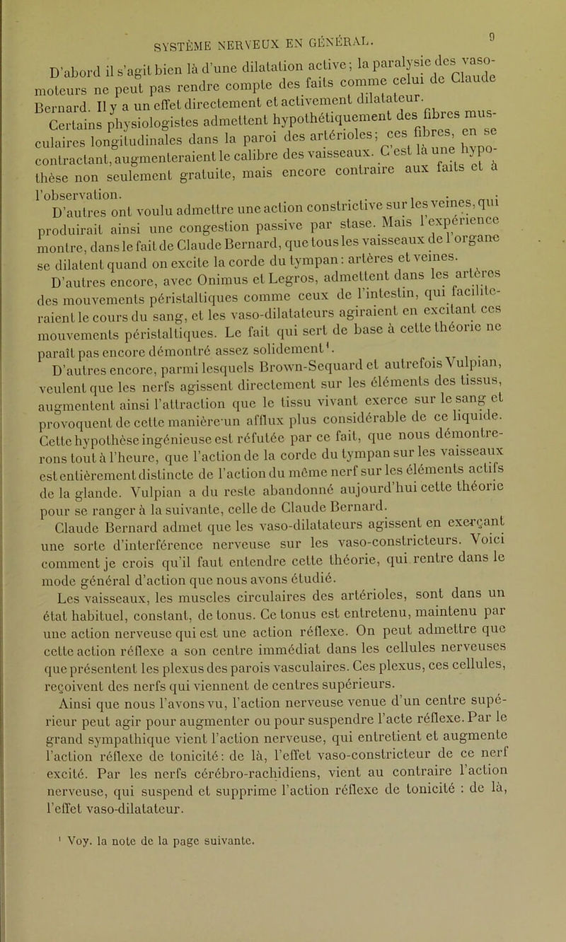 D’abord il s’agit bien là d’une dilatation active; la paralysie des vaso- moteurs ne peu® pas rendre compte des faits comme crfm de Claude Bernard II y a un effet directement et activement dilatateu . Certains physiologistes admettent hypothétiquement des fibres mus- culaires longitudinales dans la paroi des artérioles; ces fibres en se contractant, augmenteraient le calibre des vaisseaux. C est la une hy po- thèse non seulement gratuite, mais encore contraire aux faiLs l’observation. . . , • „ • D’autres ont voulu admettre une action constrictive sur les veines, qui produirait ainsi une congestion passive par stase. Mais 1 expérience montre, dans le fait de Claude Bernard, que tous les vaisseaux de 1 organe se dilatent quand on excite la corde du tympan : artères et veines. D’autres encore, avec Onimus et Legros, admettent dans les artères des mouvements péristaltiques comme ceux de l’intestin, qui tacililc- raienl le cours du sang, et les vaso-dilatateurs agii aient en exci an ces mouvements péristaltiques. Le fait qui sert de base à cette théorie ne paraît pas encore démontré assez solidement1. D’autres encore, parmi lesquels Brown-Sequard et autrefois V ulpian, veulent que les nerfs agissent directement sur les éléments des tissus, augmentent ainsi l’attraction que le tissu vivant exerce sur le sang et provoquent de cette manière un afflux plus considérable de ce liquide. Cette hypothèse ingénieuse est réfutée parce fait, que nous démontre- rons tout à l’heure, que l’action de la corde du tympan sur les vaisseaux est entièrement distincte de l’action du même nerf sur les éléments actifs de la glande. Vulpian a du reste abandonné aujourd’hui cette théorie pour se ranger à la suivante, celle de Claude Bernard. Claude Bernard admet que les vaso-dilatateurs agissent en exerçant une sorte d’interférence nerveuse sur les vaso-constricteurs, \oici comment je crois qu’il faut entendre cette théorie, qui rentre dans le mode général d’action que nous avons étudié. Les vaisseaux, les muscles circulaires des artérioles, sont dans un état habituel, constant, de tonus. Ce tonus est entretenu, maintenu par une action nerveuse qui est une action réflexe. On peut admettre que cette action réflexe a son centre immédiat dans les cellules nerveuses que présentent les plexus des parois vasculaires. Ces plexus, ces cellules, reçoivent des nerfs qui viennent de centres supérieurs. Ainsi que nous l’avons vu, l’action nerveuse venue d un centre supé- rieur peut agir pour augmenter ou pour suspendre l’acte réflexe. Par le grand sympathique vient l’action nerveuse, qui entretient et augmente l’action réflexe de tonicité: de là, l’effet vaso-constricteur de ce nert excité. Par les nerfs cérébro-rachidiens, vient au contraire 1 action nerveuse, qui suspend et supprime l’action réflexe de tonicité : de la, l’effet vaso-dilatateur. Voy. la note de la page suivante.