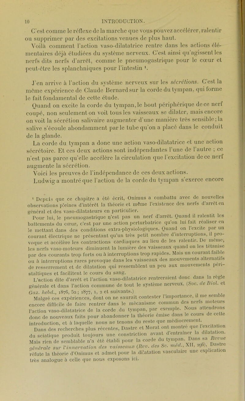 C’csl comme le réflexe de la marche que vous pouvez accélérer, ralentir ou supprimer par des excitations venues de plus haut. Voilà comment l’action vaso-dilatatrice rentre dans les actions élé- mentaires déjà étudiées du système nerveux. C’est ainsi qu’agissent les nerfs dits nerfs d’arrêt, comme le pneumogastrique pour le cœur et peut-être les splanchniques pour l’intestin '. J’en arrive à l’action du système nerveux sur les sécrétions. C’est la même expérience de Claude Bernard sur la corde du tympan, qui lorme le fait fondamental de cette étude. Quand on excite la corde du tympan, le bout périphérique de ce nerf coupé, non seulement on voiL tous les vaisseaux se dilater, mais encore on voit la sécrétion salivaire augmenter d’une manière très sensible; la salive s’écoule abondamment parle tube qu’on a placé dans le conduit de la glande. La corde du tympan a donc une action vaso-dilatatrice et une action sécrétoire. Et ces deux actions sont indépendantes l’une de l’autre ; ce n’est pas parce qu’elle accélère la circulation que l’excitation de ce nerl augmente la sécrétion. Voici les preuves de l’indépendance de ces deux actions. Ludwig a montré que l’action de la corde du tympan s exerce encore 1 Depuis que ce chapitre a ôté écrit, Onimus a combattu avec de nouvelles observations pleines d’intérêt la théorie et même 1 existence des neils d arrêt en général et des vaso-dilatateurs en particulier. Pour lui, le pneumogastrique n’est pas un nerf d arrêt. Quand il ralentit les battements du cœur, c’est par une action perturbatrice qu’on lui fait réaliser en le mettant dans des conditions extra-physiologiques. Quand on l’excite par un courant électrique ne présentant qu’un très petit nombre d interruptions, il pio- voque et accélère les contractions cardiaques au lieu de les ralentir. De même, les nerfs vaso-moteurs diminuent la lumière des vaisseaux quand on les tétanise par des courants trop forts ou à interruptions trop rapides. Mais un courant faible ou à interruptions rares provoque dans les vaisseaux des mouvements alternalils de resserrement et de dilatation qui ressemblent un peu aux mouvements péri staltiques et facilitent le cours du sang. L’action dite d’arrêt et l’action vaso-dilatatrice rentreraient donc dans la règle générale et dans l’action commune de tout le système nerveux. (Soc. de Biol, et Gas. hebcl., 1876, 52; 1877, 1, 2 et suivants.) Malgré ces expériences, dont on ne saurait contester l’importance, il me semb c encore difficile de faire rentrer dans le mécanisme commun des nerfs moteurs l’action vaso-dilatatrice de la corde du tympan, par exemple. Nous attendrons donc de nouveaux faits pour abandonner la théorie émise dons le cours de cette introduction, et à laquelle nous ne tenons du reste que médiocrement. Dans des recherches plus récentes, Dastrc eL Moral ont montre que 1 excitation du sciatique produit toujours une constriction avant dentiainei .1 cia a ion. Mais rien de semblable n’a été établi pour la corde du tympan. Dans sa /fetrn nénérale sur l’innervation des vaisseaux (Rev. des Sc. méd., XII, 29 ), réfute la théorie d’Onimus et admet pour la dilatation vasculaire une exp ic 1 très analogue à celle que nous exposons ici.