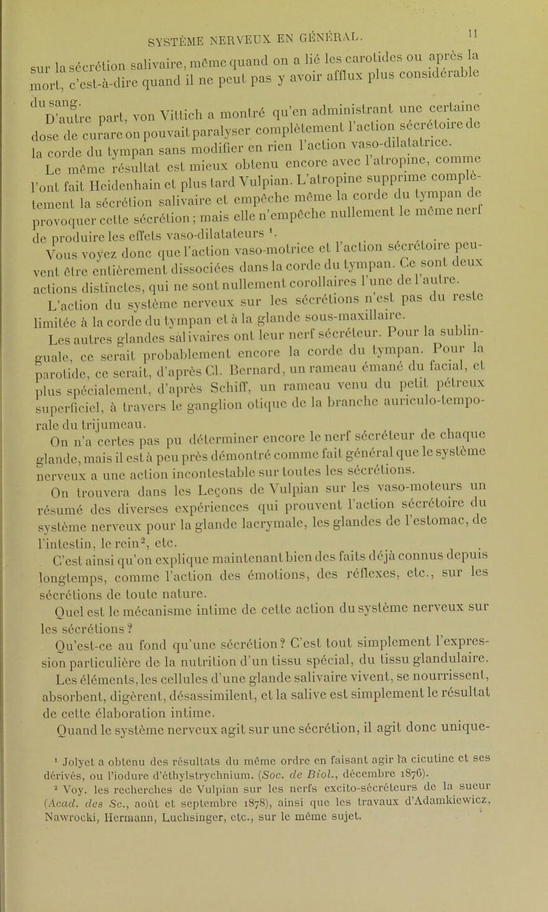 sm la sécrétion salivaire, mémo quand on a lié les carotides ou apres la mort, c’est-à-dire quand il ne peut pas y avoir alllux plus considérable dUD°auStre part, von Vittieh a montré qu’en administrant une certaine dose de curare on pouvait paralyser complètement 1 action séciétoiier o la corde du tympan sans modifier en rien 1 action vaso-drlatali ice. Le même résultat est mieux obtenu encore avec l'atropine, comme l’ont fait Hcidenliain et plus fard Vulpian. L’atropine supprime complè- tement la sécrétion salivaire et empêche même la corde du tympan de provoquer cette sécrétion ; mais elle n’empêche nullement le même ne. 1 de produire les effets vaso-dilatateurs '. . Vous voyez donc quel action vaso-motrice et l’action sécrétoire peu- vent être entièrement dissociées dans la corde du tympan. Ce sont deux actions distinctes, qui ne sont nullement corollaires 1 une de autre. L’action du système nerveux sur les sécrétions n est pas du leste limitée à la corde du tympan cl à la glande sous-maxillaire. Les autres glandes salivaires ont leur nerf sécréteur. I our la su ) m- guale, ce serait probablement encore la cordc du tympan. Pour la parotide, ce serait, d’après Cl. Bernard, un rameau émané du facial, et plus spécialement, d’après Schiff, un rameau venu du petit pélreux superficiel, à travers le ganglion otique de la branche aunculo-tempo- rale du trijumeau. On n’a certes pas pu déterminer encore le nerf sécréteur de chaque glande, mais il esta peu près démontré comme fait général que le système nerveux a une action incontestable sur toutes les secietions. On trouvera dans les Leçons de Vulpian sur les vaso-moteurs un résumé des diverses expériences qui prouvent l’action sécrétoire du système nerveux pour la glande lacrymale, les glandes de 1 estomac, de l’intestin, le rein2, etc. C’est ainsi qu’on explique maintenant bien des faits déjà connus depuis longtemps, comme l’action des émotions, des réflexes, etc., sui les sécrétions de toute nature. Quel est le mécanisme intime de celle action du système nerveux seu- les sécrétions ? Qu’est-ce au fond qu’une sécrétion? G est tout simplement 1 expres- sion particulière de la nutrition d’un tissu spécial, du tissu glandulaiie. Les éléments, les cellules d’une glande salivaire vivent, se nourrissent, absorbent, digèrent, désassimilent, et la salive est simplement le résultat de cette élaboration intime. Quand le système nerveux agit sur une sécrétion, il agit donc unique- 1 Jolyct a oblcnu des résultats du môme ordre en faisant agir la ciculine cl scs dérivés, ou l’iodure d’éthylslrychnium. (Soc. de Biol., décembre 1876). a Voy. les recherches de Vulpian sur les nerfs excito-sécrétcurs de la sueur {Acad, des Sc., août et septembre 1878), ainsi que les travaux d’Adamkicwicz, Nawrocki, Hermann, Luchsingcr, etc., sur le même sujet.