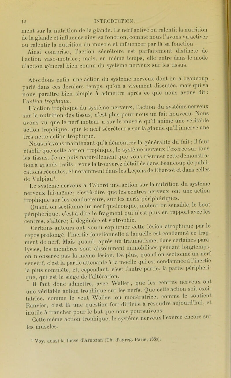 ment sur la nutrition de la glande. Le nerf active ou ralentit la nutrition de la glande et influence ainsi sa fonction, comme nous l’avons vu activer ou ralentir la nutrition du muscle et influencer par là sa fonction. Ainsi comprise, l’action sécrétoire est parfaitement distincte de l’action vaso-motrice; mais, en môme temps, elle entre dans le mode d’action général bien connu du système nerveux sur les tissus. Abordons enfin une action du système nerveux dont on a beaucoup parlé dans ces derniers temps, qu’on a vivement discutée, mais qui va nous paraître bien simple à admettre après ce que nous avons dit: l’action trophique. L’action trophique du système nerveux, l’aclion du système nerveux sur la nutrition des tissus, n’est plus pour nous un fait nouveau. Nous avons vu que le nerf moteur a sur le muscle qu il anime une véritable action trophique ; que le nerf sécréteur a sur la glande qu’il innerve une très nette action trophique. Nous n’avons maintenant qu’à démontrer la généralité du fait; il faut établir que cette action trophique, le système nerveux l’exerce sur tous les tissus. Je ne puis naturellement que vous résumer cette démonstra- tion à grands traits ; vous la trouverez détaillée dans beaucoup de publi- cations récentes, et notamment dans les Leçons de Charcot et dans celles de Vulpian1. Le système nerveux a d’abord une action sur la nutrition du système nerveux lui-même; c’est-à-dire que les centres nerveux ont une action trophique sur les conducteurs, sur les nerfs périphériques. Quand on sectionne un nerf quelconque, moteur ou sensible, le bout périphérique, c’est-à-dire le fragment qui n est plus en rappoit a^ec les centres, s’altère; il dégénère et s’atrophie. Certains auteurs ont voulu expliquer cette lésion atrophique par le repos prolongé, l’inertie fonctionnelle à laquelle est condamné ce fiag- ment de nerf. Mais quand, après un traumatisme, dans certaines para- lysies, les membres sont absolument immobilisés pendant longtemps, on n’observe pas la même lésion. De plus, quand on sectionne un ncif sensitif, c’est la partie attenante à la moelle qui est condamnée à 1 inertie la plus complète, et, cependant, c’est 1 autre partie, la partie péiiphéii- (jue, qui est le siège de l’altération. Il faut donc admettre, avec Waller, que les centres nerveux ont une véritable action trophique sur les nerfs. Que cette action soit exci- tatrice, comme le veut Waller, ou modératrice, comme le soutient Ranvier, c’est là une question fort difficile à résoudre aujourd hui, et inutile à trancher pour le but que nous poursuivons. Cette même action trophique, le système nerveux l’exerce encore sur les muscles. • Voy. aussi la thèse d'Arnozan (Th. d’agrôg. Paris, 18S0).