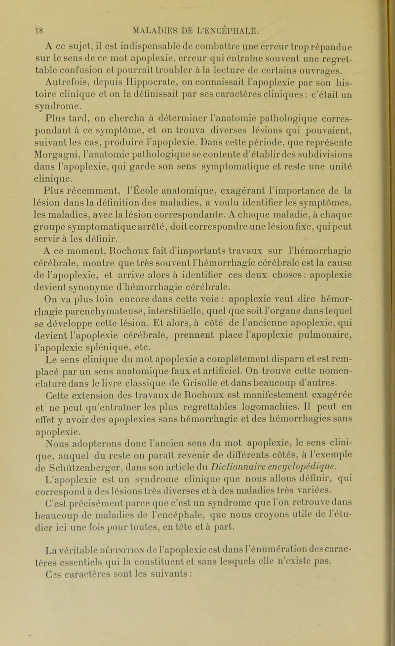 A ce sujet, il est indispensable de combattre une erreur trop répandue sur le sens de ce mot apoplexie, erreur qui entraîne souvent une regret- table confusion et pourrait troubler il la lecture de certains ouvrages. Autrefois, depuis Hippocrate, on connaissait l’apoplexie par son his- toire clinique et on la définissait par ses caractères cliniques : c’était un syndrome. Plus tard, on chercha à déterminer l’anatomie pathologique corres- pondant à ce symptôme, et on trouva diverses lésions qui pouvaient, suivant les cas, produire l’apoplexie. Dans cette période, que représente Morgagni, l’anatomie pathologique se conLentc d’établirdes subdivisions dans l’apoplexie, qui garde son sens symptomatique et reste une unité clinique. Plus récemment, l’École anatomique, exagérant l’importance de la lésion dans la définition des maladies, a voulu identifier les symptômes, les maladies, avec la lésion correspondante. A chaque maladie, à chaque groupe symptomatique arrêté, doit correspondre une lésion fixe, qui peut servir à les définir. A ce moment, Rochoux fait d’importants travaux sur l’hémorrhagie cérébrale, montre que très souvent l’hémorrhagie cérébrale est la cause de l’apoplexie, et arrive alors à identifier ces deux choses : apoplexie devient synonyme d’hémorrhagie cérébrale. On va plus loin encore dans cette voie : apoplexie veut dire hémor- rhagie parenchymateuse, interstitielle, quel que soit l’organe dans lequel se développe cette lésion. Et alors, à côté de l’ancienne apoplexie, qui devient l’apoplexie cérébrale, prennent place l’apoplexie pulmonaire, l’apoplexie splénique, etc. Le sens clinique du mot apoplexie a complètement disparu et est rem- placé par un sens anatomique faux et artificiel. On trouve cette nomen- clature dans le livre classique de Grisolle et dans beaucoup d’autres. Cette extension des travaux de Rochoux est manifestement exagérée et ne peut qu’entraîner les plus regrettables logomachies. Il peut en effet y avoir des apoplexies sans hémorrhagie et des hémorrhagies sans apoplexie. Nous adopterons donc l’ancien sens du mol apoplexie, le sens clini- que, auquel du reste on paraît revenir de différents côtés, à l’exemple de Schülzenbcrger, dans son article du Dictionnaire encyclopédique. L’apoplexie est un syndrome clinique que nous allons définir, qui correspond à des lésions très diverses et fi des maladies très variées. C’est précisément parce que c’est un syndrome que l’on retrouve dans beaucoup de maladies de l’encéphale, que nous croyons utile de l’étu- dier ici une fois pour toutes, en tête et à part. La véritable définition de l’apoplexie est dans l’énumération des carac- tères essentiels qui la constituent et sans lesquels elle n’existe pas. Ces caractères sont les suivants :