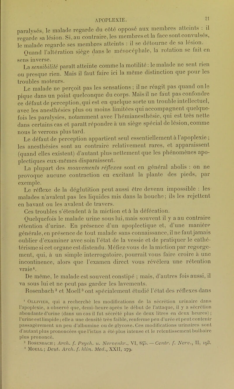 paralysés, le malade regarde du côlé opposé aux membres atteints : il regarde sa lésion. Si, au contraire, les membres et la face sont convulsés, le malade regarde ses membres atteints : il se détourne de sa lésion. Ouand l’altération siège dans le mésocépliale, la rotation se fait en sens inverse. La sensibilité paraît atteinte comme la motilité : le malade ne sent rien ou presque rien. Mais il faut faire ici la même distinction que poui les troubles moteurs. Le malade ne perçoit pas les sensations ; il ne réagit pas quand on le pique dans un point quelconque du corps. Mais il ne faut pasconfondie ce défaut de perception, qui est en quelque sorte un trouble intellectuel, avec les anesthésies plus ou moins limitées qui accompagnent quelque- fois les paralysies, notamment avec 1 hémianesthésie, qui est très nette dans certains cas et paraît répondre à un siège spécial de lésion, comme nous le verrons plus lard. Le défaut de perception appartient seul essentiellement à l’apoplexie ; les anesthésies sont au contraire relativement rares, et apparaissent (quand elles existent) d’autant plus nettement que les phénomènes apo- plectiques eux-mômes disparaissent. La plupart des mouvements réflexes sont en général abolis : on ne provoque aucune contraction en excitant la plante des pieds, par exemple. Le réflexe de la déglutition peut aussi être devenu impossible : les malades n’avalent pas les liquides mis dans la bouche; ils les rejettent en bavant ou les avalent de travers. Ces troubles s’étendent à la miction et à la défécation. Quelquefois le malade urine sous lui, mais souvent il y a au contraire rétention d’urine. En présence d’un apoplectique et, d’une manière générale, en présence de tout malade sans connaissance, il ne faut jamais oublier d’examiner avec soin l’état de la vessie et de pratiquer le cathé- térisme si cet organe estdistendu. Méfiez-vous de la miction par regorge- ment, qui, à un simple interrogatoire, pourrait vous faire croire à une incontinence, alors que l’examen direct vous révélera une rétention vraie1. De môme, le malade est souvent constipé ; mais, d’autres fois aussi, il va sous lui et ne peut pas garder les lavements. Rosenbach2 et Moell3 ont spécialement étudié l’état des réflexes dans ' Ollivier, qui a recherché les modifications de la sécrétion urinaire dans l’apoplexie, a observé que, demi-heure après le début de l’allaque, il y a sécrétion abondante d’urine (dans un cas il lut sécrété plus de deux litres en deux heures); l’urineestlimpide; ellea une densité très faible, renferme peu d'urée etpeutcontenir passagèrement un peu d’albumine ou de glycose. Ces modifications urinaires sont d’autant plus prononcées que l’ictus a été plus intense cl le retentissement bulbaire plus prononcé. 2 Rosenbach; Arcli. f. Psych. u. Nervenkr., VI, 8/,5. — Centv. f. New., II, iy3. * Moell ; Deut. Arch. f. klin. AlecL, XXII, 279.