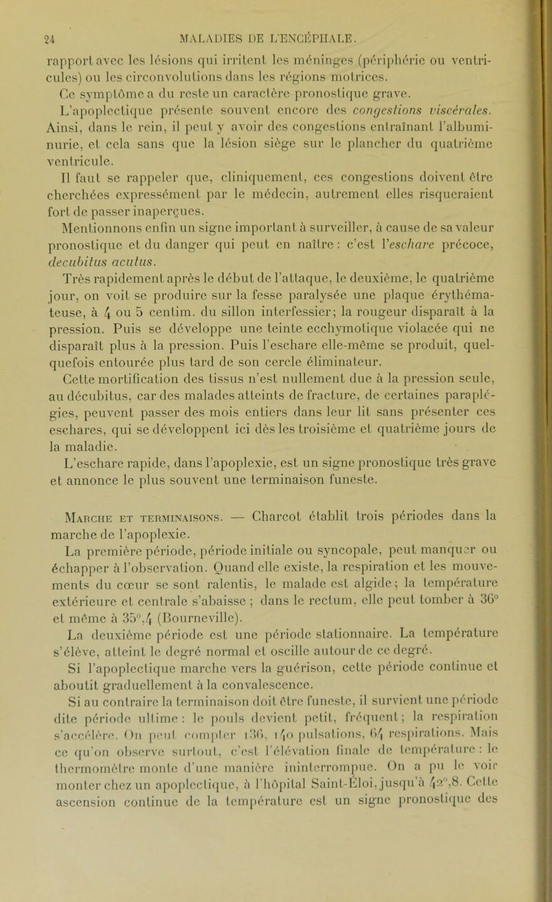 rapport avec les lésions qui irritent les méninges (périphérie ou ventri- cules) ou les circonvolutions dans les régions motrices. Ce symptôme a du reste un caractère pronostique grave. L’apoplectique présente souvent encore des congestions viscérales. Ainsi, dans le rein, il peut y avoir des congestions entraînant l’albumi- nurie, et cela sans que la lésion siège sur le plancher du quatrième ventricule. Il faut se rappeler que, cliniquement, ces congestions doivent être cherchées expressément par le médecin, autrement elles risqueraient fort de passer inaperçues. Mentionnons enfin un signe important à surveiller, à cause de sa valeur pronostique et du danger qui peut en naître : c’est l'eschare précoce, decubitus aculiis. Très rapidement après le début de l’attaque, le deuxième, le quatrième jour, on voit se produire sur la fesse paralysée une plaque érythéma- teuse, à 4 ou 5 cenlim. du sillon interfessier; la rougeur disparaît à la pression. Puis se développe une teinte ecchymotique violacée qui ne disparaît plus à la pression. Puis l’eschare elle-même se produit, quel- quefois entourée plus tard de son cercle éliminateur. Cette mortification des tissus n’est nullement due à la pression seule, au décubitus, cardes malades atteints de fracture, de certaines paraplé- gies, peuvent passer des mois entiers dans leur lit sans présenter ces eschares, qui se développent ici dès les troisième et quatrième jours de la maladie. L’eschare rapide, dans l’apoplexie, est un signe pronostique très grave et annonce le plus souvent une terminaison funeste. Marche et terminaisons. — Charcot établit trois périodes dans la marche de l’apoplexie. La première période, période initiale ou syncopale, peut manquer ou échapper à l’observation. Quand elle existe, la respiration et les mouve- ments du cœur se sont ralentis, le malade est algide; la température extérieure et centrale s’abaisse ; dans le rectum, elle peut tomber a 3ü° et même à 35°,4 (Bourncville). La deuxième période est une période stationnaire. La température s’élève, atteint le degré normal cl oscille autour de ce degré. Si l’apoplectique marche vers la guérison, celte période continue et aboutit graduellement à la convalescence. Si au contraire la terminaison doit être funeste, il survient une période dite période ultime: le pouls devient petit, fréquent; la respiration s’accélère. On peut compter 136, i4o pulsations, fi4 respirations. Mais ce qu’on observe surtout, c’est l’élévation finale de température: le thermomètre monte d’une manière ininterrompue. On a pu le voir monter chez un apoplectique, à l’hôpital Saint-Ëloi, jusqu’à 42 )8. Celle ascension continue de la température est un signe pronostique des